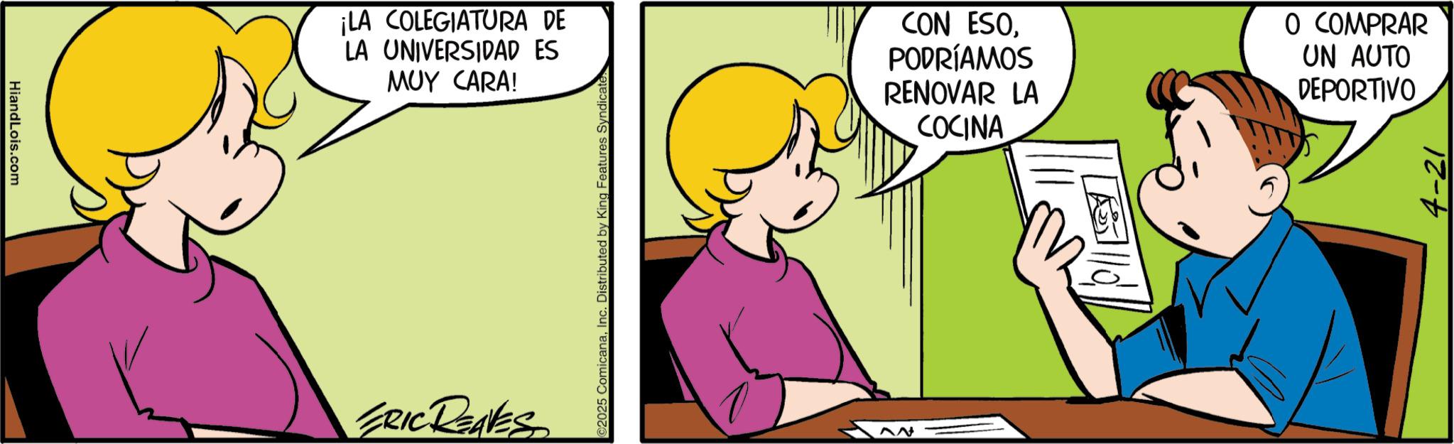 Animation OCR: HiandLois.com ¡LA COLEGIATURA DE LA UNIVERSIDAD ES MUY CARA! ERIC REAVES ©2025 ComicanaInc. Distributed by King Features Syndicate CON ESOPODRÍAMOS RENOVAR LA COCINA O COMPRAR UN AUTO DEPORTIVO 4-21 HiandLois.com ¡ LA COLEGIATURA DE LA UNIVERSIDAD ES MUY CARA ! ERIC REAVES © 2025 ComicanaInc. Distributed by King Features Syndicate CON ESOPODRÍAMOS RENOVAR LA COCINA O COMPRAR UN AUTO DEPORTIVO 4-21