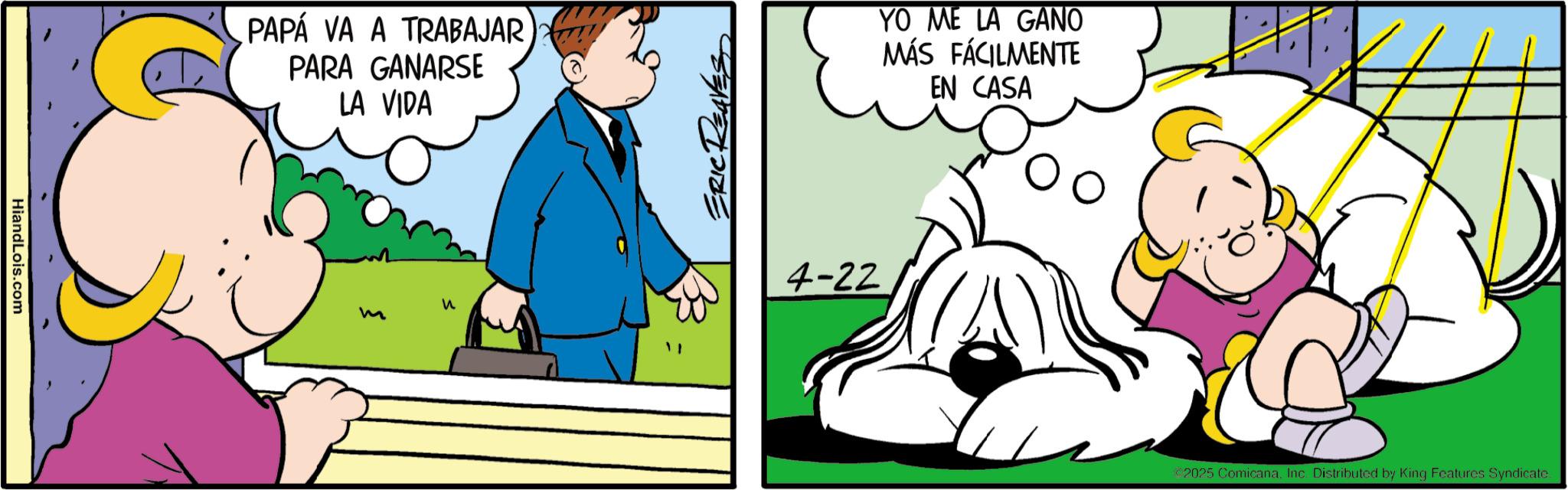 Fictional character OCR: HiandLois.com PAPÁ VA A TRABAJAR PARA GANARSE LA VIDA YO ME LA GANO MÁS FÁCILMENTE EN CASA m ? 4-22 2025 ComicanaInc. Distributed by King Features Syndicate. HiandLois.com PAPÁ VA A TRABAJAR PARA GANARSE LA VIDA YO ME LA GANO MÁS FÁCILMENTE EN CASA m ? 4-22 2025 ComicanaInc. Distributed by King Features Syndicate .