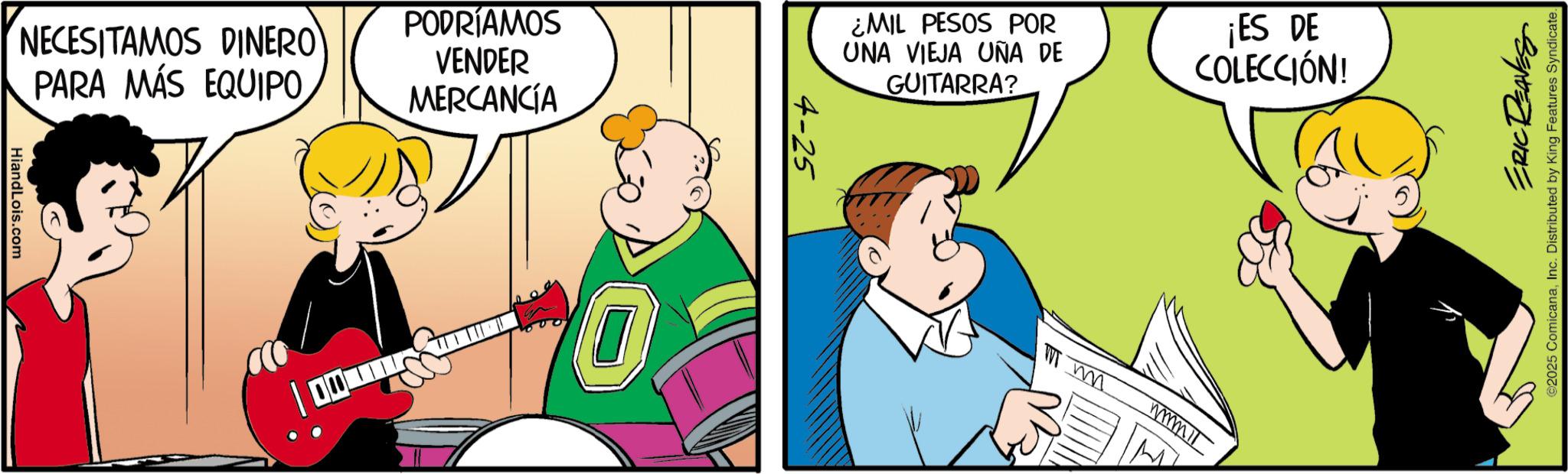 Fictional character OCR: NECESITAMOS DINERO PARA MÁS EQUIPO PODRÍAMOS VENDER MERCANCÍA ¿MIL PESOS POR UNA VIEJA UÑA DE GUITARRA? ¡ES DE COLECCIÓN! HiandLois.com m ERIC REAVES ©2025 ComicanaInc. Distributed by King Features Syndicate. NECESITAMOS DINERO PARA MÁS EQUIPO PODRÍAMOS VENDER MERCANCÍA ¿ MIL PESOS POR UNA VIEJA UÑA DE GUITARRA ? ¡ ES DE COLECCIÓN ! HiandLois.com m ERIC REAVES © 2025 ComicanaInc. Distributed by King Features Syndicate .
