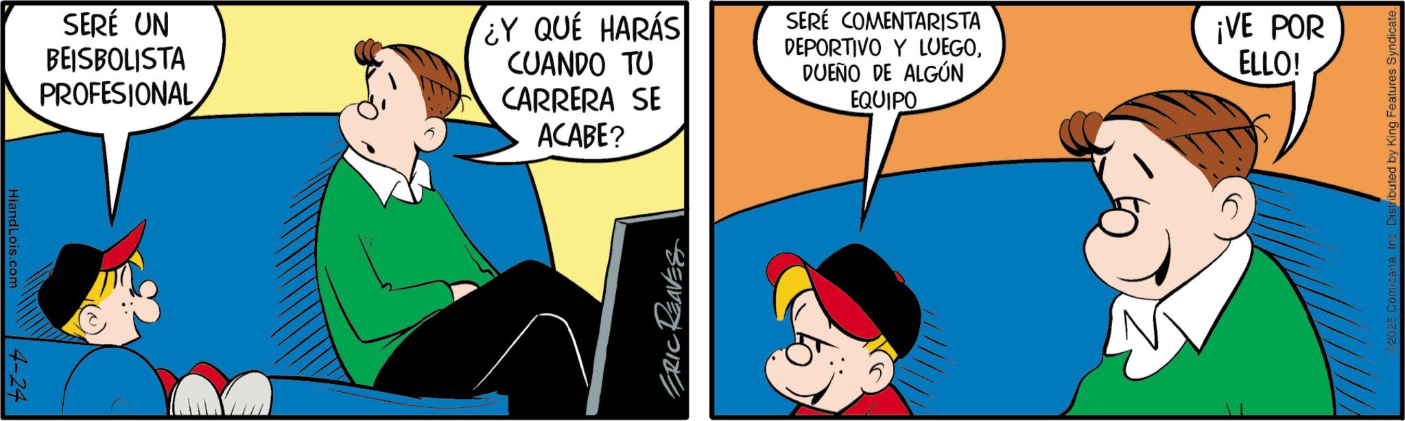 Pleased OCR: HiandLois.com 4-24 SERÉ UN BEISBOLISTA PROFESIONAL ¿Y QUÉ HARÁS CUANDO TU CARRERA SE ACABE? ERIC REAVES SERÉ COMENTARISTA DEPORTIVO Y LUEGODUEÑO DE ALGÚN EQUIPO ¡VE POR ELLO! ©2025 ComicanaInc. Distributed by King Features Syndicate. HiandLois.com 4-24 SERÉ UN BEISBOLISTA PROFESIONAL ¿ Y QUÉ HARÁS CUANDO TU CARRERA SE ACABE ? ERIC REAVES SERÉ COMENTARISTA DEPORTIVO Y LUEGODUEÑO DE ALGÚN EQUIPO ¡ VE POR ELLO ! © 2025 ComicanaInc. Distributed by King Features Syndicate .