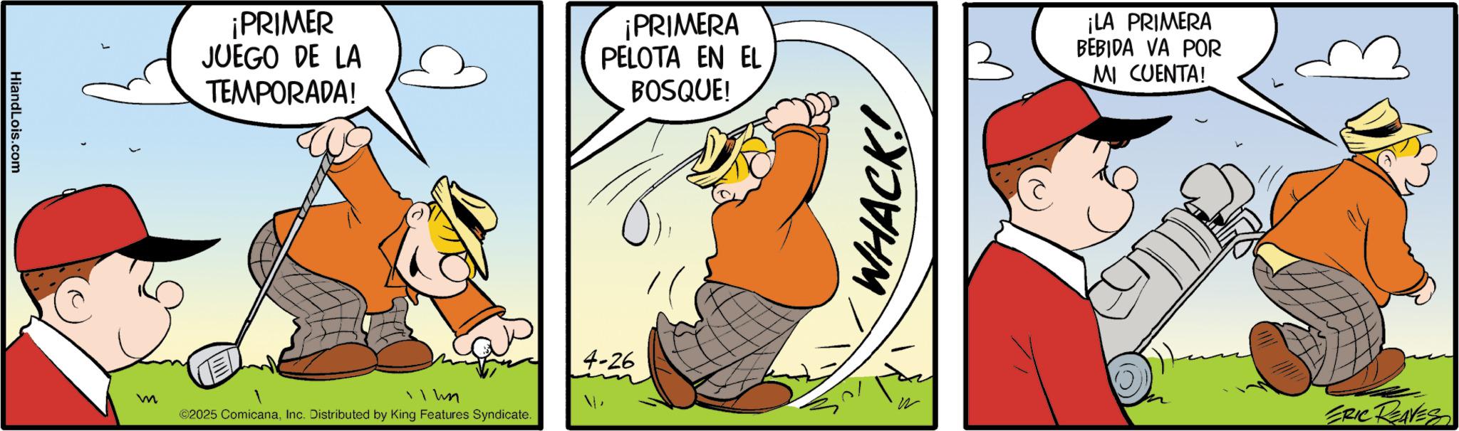 Gesture OCR: HiandLois.com m ¡PRIMER JUEGO DE LA TEMPORADA! ¡PRIMERA PELOTA EN EL BOSQUE! 11 hn ©2025 ComicanaInc. Distributed by King Features Syndicate. 4-26 WHACK! ¡LA PRIMERA BEBIDA VA POR MI CUENTA! 12 ERIC REAVES HiandLois.com m ¡ PRIMER JUEGO DE LA TEMPORADA ! ¡ PRIMERA PELOTA EN EL BOSQUE ! 11 hn © 2025 ComicanaInc. Distributed by King Features Syndicate . 4-26 WHACK ! ¡ LA PRIMERA BEBIDA VA POR MI CUENTA ! 12 ERIC REAVES