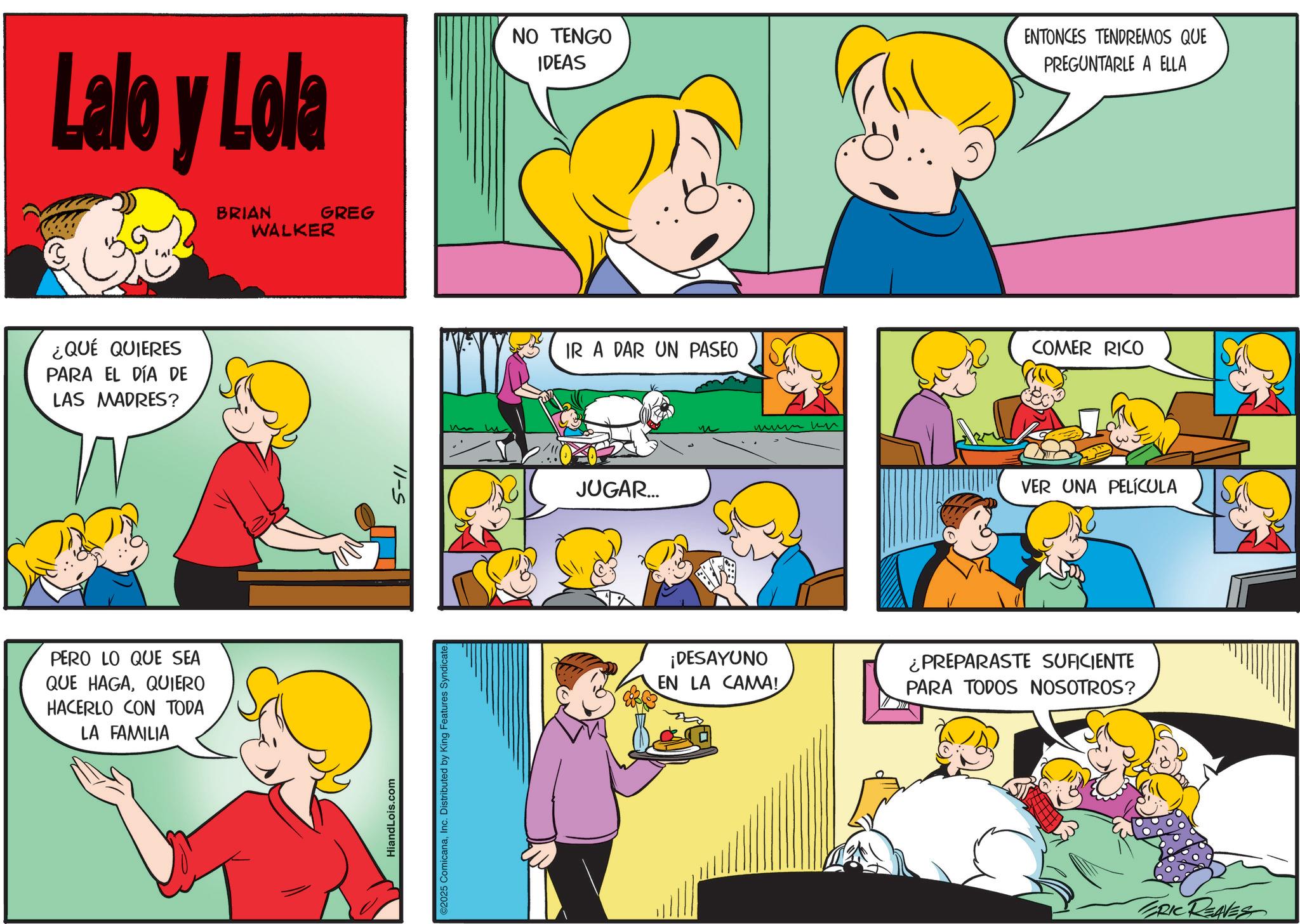 Sharing OCR: Lalo y Lola BRIAN WALKER GREG NO TENGO IDEAS ENTONCES TENDREMOS QUE PREGUNTARLE A ELLA ¿QUÉ QUIERES PARA EL DÍA DE LAS MADRES? PERO LO QUE SEA QUE HAGAQUIERO HACERLO CON TODA LA FAMILIA HiandLois.com 11-S ©2025 ComicanaInc. Distributed by King Features Syndicate. IR A DAR UN PASEO JUGAR... ???? ?? COMER RICO VER UNA PELÍCULA ¡DESAYUNO EN LA CAMA! ¿PREPARASTE SUFICIENTE PARA TODOS NOSOTROS? ERIC REAVES Lalo y Lola BRIAN WALKER GREG NO TENGO IDEAS ENTONCES TENDREMOS QUE PREGUNTARLE A ELLA ¿ QUÉ QUIERES PARA EL DÍA DE LAS MADRES ? PERO LO QUE SEA QUE HAGAQUIERO HACERLO CON TODA LA FAMILIA HiandLois.com 11 - S © 2025 ComicanaInc. Distributed by King Features Syndicate . IR A DAR UN PASEO JUGAR ... ???? ?? COMER RICO VER UNA PELÍCULA ¡ DESAYUNO EN LA CAMA ! ¿ PREPARASTE SUFICIENTE PARA TODOS NOSOTROS ? ERIC REAVES