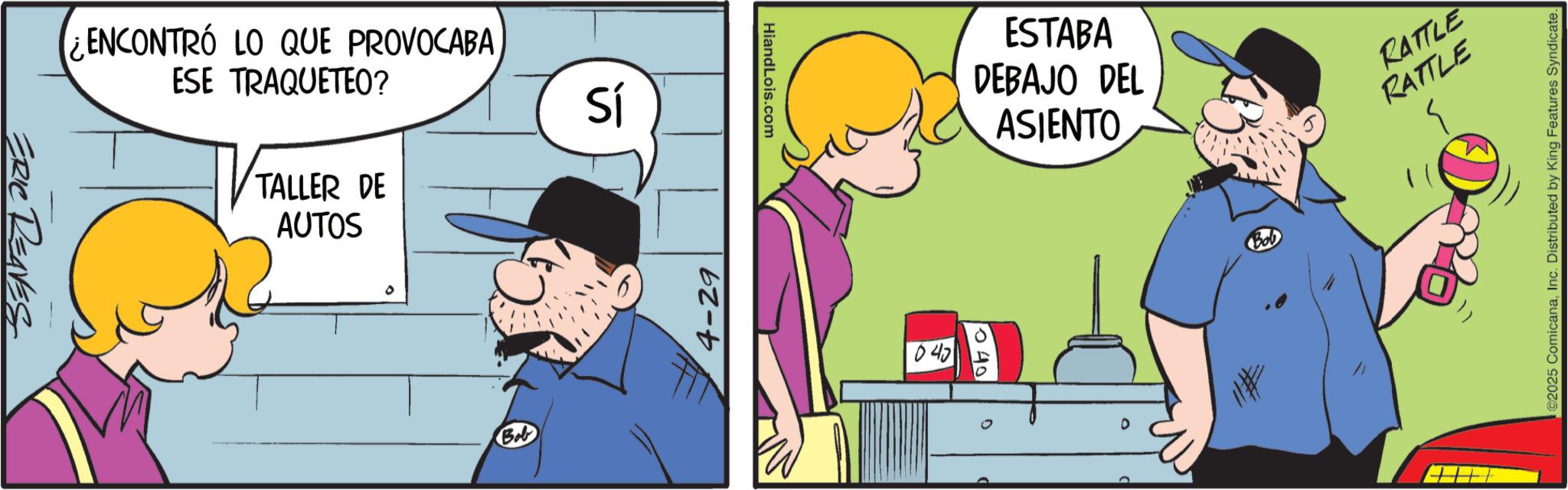 Photo caption OCR: ERIC REAVES ENCONTRÓ LO QUE PROVOCABA ESE TRAQUETEO? TALLER DE AUTOS Bob Sí 4-29 HiandLois.com 040 ESTABA DEBAJO DEL ASIENTO BOD RATTLE RATTLE ©2025 ComicanaInc. Distributed by King Features Syndicate. ERIC REAVES ENCONTRÓ LO QUE PROVOCABA ESE TRAQUETEO ? TALLER DE AUTOS Bob Sí 4-29 HiandLois.com 040 ESTABA DEBAJO DEL ASIENTO BOD RATTLE RATTLE © 2025 ComicanaInc. Distributed by King Features Syndicate .