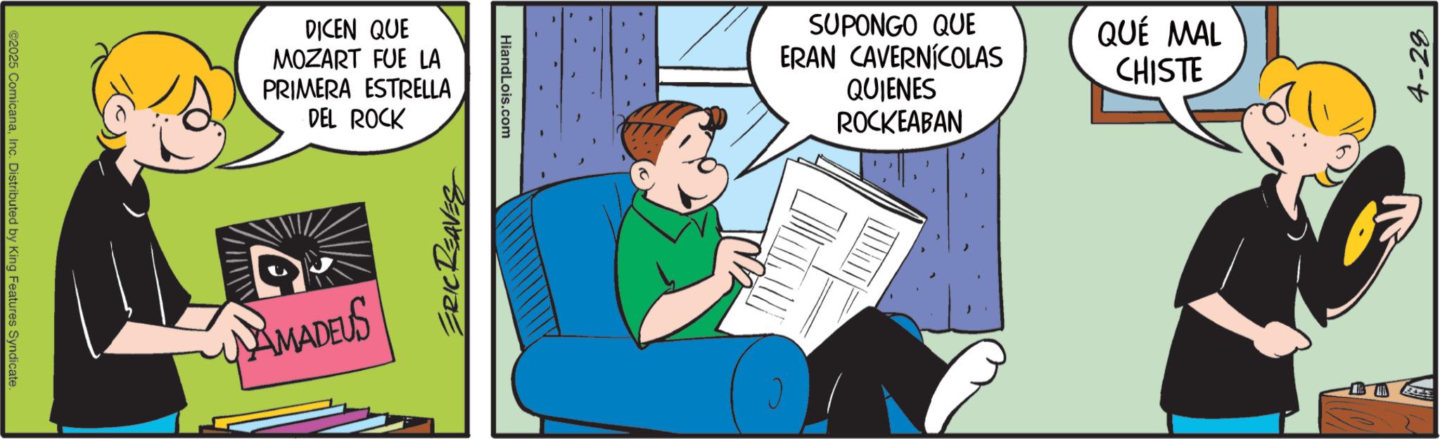 Graphics OCR: ©2025 ComicanaInc. Distributed by King Features Syndicate. DICEN QUE MOZART FUE LA PRIMERA ESTRELLA DEL ROCK AMADEUS ERIC REAVES HiandLois.com SUPONGO QUE ERAN CAVERNÍCOLAS QUIENES ROCKEABAN QUÉ MAL CHISTE 4-28 © 2025 ComicanaInc. Distributed by King Features Syndicate . DICEN QUE MOZART FUE LA PRIMERA ESTRELLA DEL ROCK AMADEUS ERIC REAVES HiandLois.com SUPONGO QUE ERAN CAVERNÍCOLAS QUIENES ROCKEABAN QUÉ MAL CHISTE 4-28