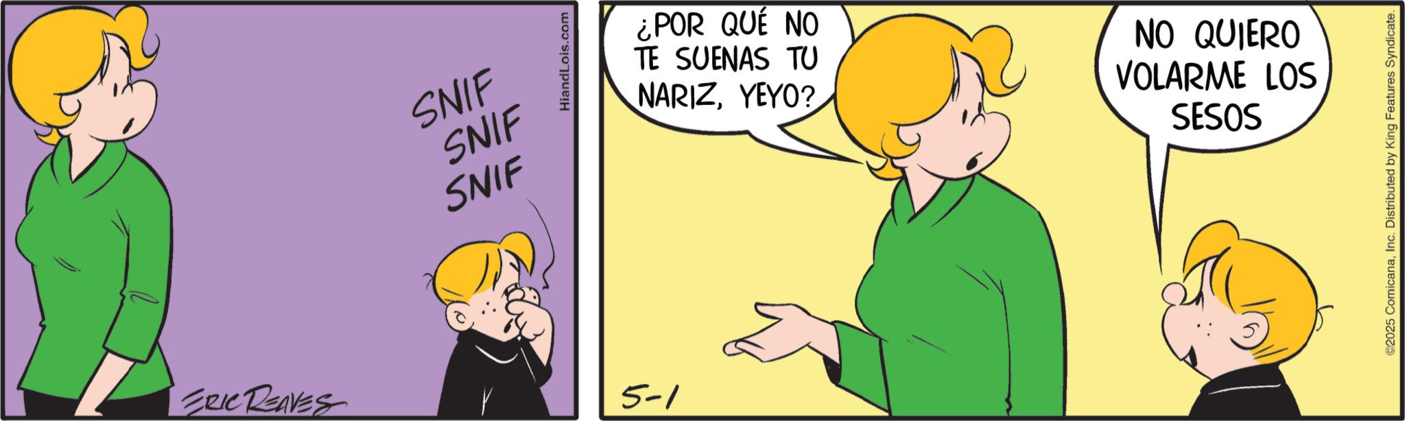 Pleased OCR: SNIF SNIF SNIF ERIC REAVES 5-1 HiandLois.com ¿POR QUÉ NO TE SUENAS TU NARIZYEYO? NO QUIERO VOLARME LOS SESOS ©2025 ComicanaInc. Distributed by King Features Syndicate. SNIF SNIF SNIF ERIC REAVES 5-1 HiandLois.com ¿ POR QUÉ NO TE SUENAS TU NARIZYEYO ? NO QUIERO VOLARME LOS SESOS © 2025 ComicanaInc. Distributed by King Features Syndicate .