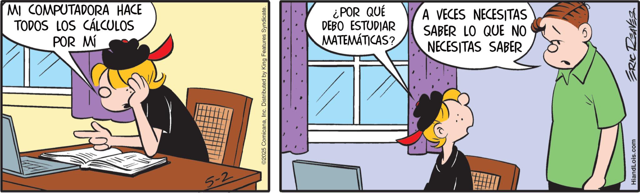 Conversation OCR: MI COMPUTADORA HACE TODOS LOS CÁLCULOS POR MÍ 5-2 ©2025 ComicanaInc. Distributed by King Features Syndicate. ¿POR QUÉ DEBO ESTUDIAR MATEMÁTICAS? A VECES NECESITAS SABER LO QUE NO NECESITAS SABER HiandLois.com ERIC REAVES MI COMPUTADORA HACE TODOS LOS CÁLCULOS POR MÍ 5-2 © 2025 ComicanaInc. Distributed by King Features Syndicate . ¿ POR QUÉ DEBO ESTUDIAR MATEMÁTICAS ? A VECES NECESITAS SABER LO QUE NO NECESITAS SABER HiandLois.com ERIC REAVES