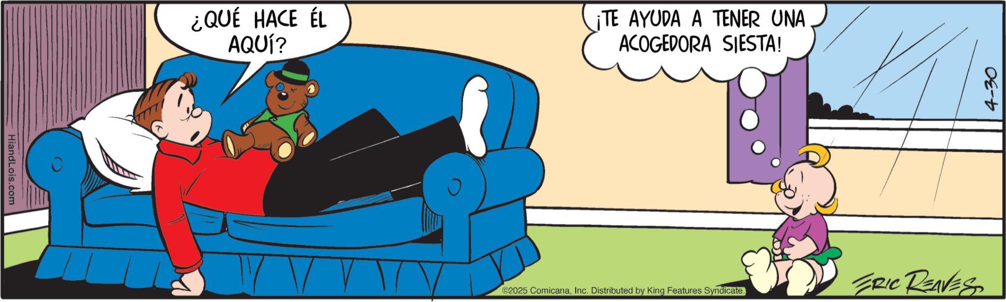 Fictional character OCR: HiandLois.com ¿QUÉ HACE ÉL AQUÍ? ¡TE AYUDA A TENER UNA ACOGEDORA SIESTA! ©2025 ComicanaInc. Distributed by King Features Syndicate. ERIC REAVES 4-30 HiandLois.com ¿ QUÉ HACE ÉL AQUÍ ? ¡ TE AYUDA A TENER UNA ACOGEDORA SIESTA ! © 2025 ComicanaInc. Distributed by King Features Syndicate . ERIC REAVES 4-30