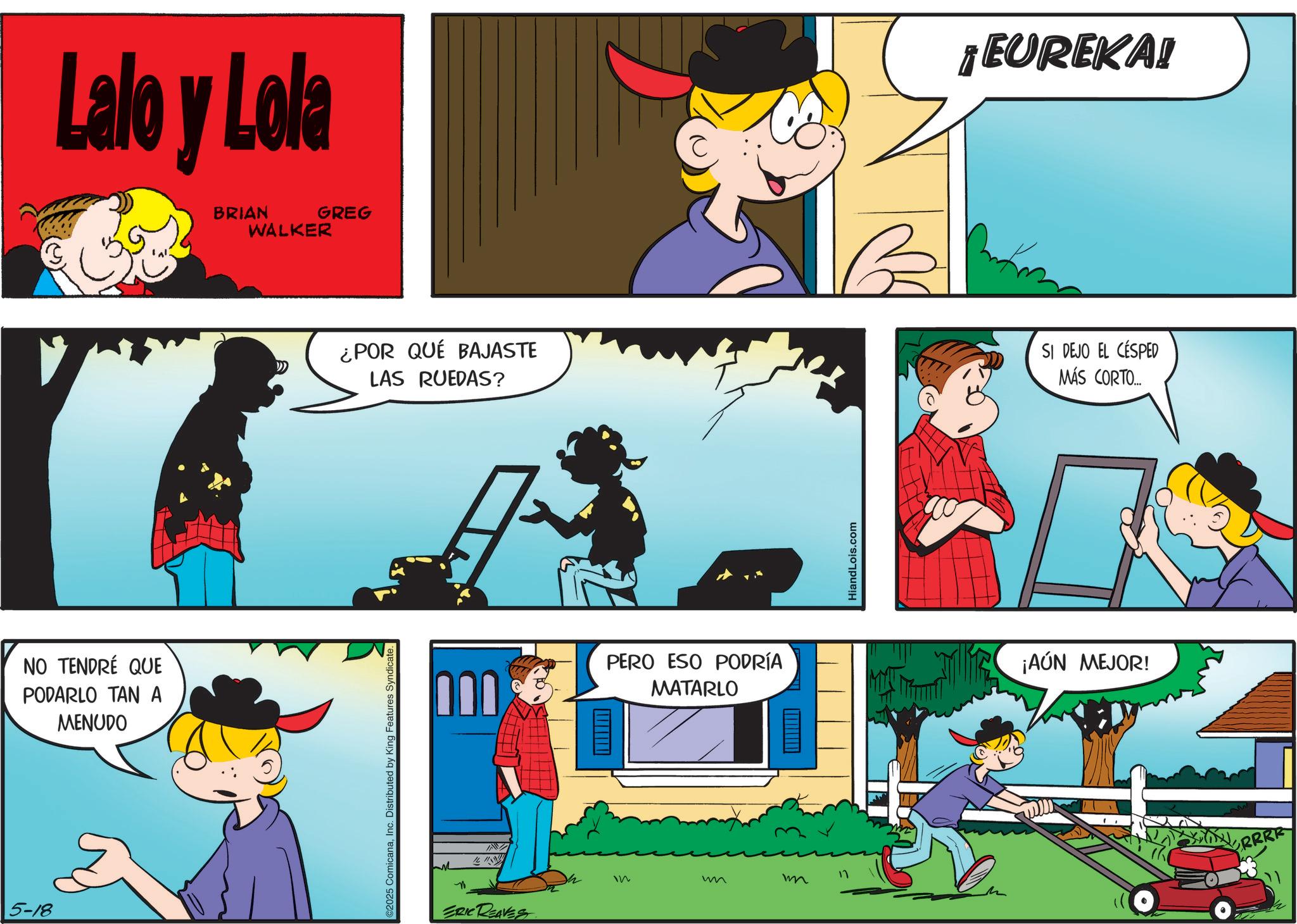 Conversation OCR: 5-18 Lalo y Lola BRIAN WALKER GREG NO TENDRÉ QUE PODARLO TAN A MENUDO ©2025 ComicanaInc. Distributed by King Features Syndicate. ¿POR QUÉ BAJASTE LAS RUEDAS? ? ERIC REAVES PERO ESO PODRÍA MATARLO 11 In w m HiandLois.com EUREKA! SI DEJO EL CÉSPED MÁS CORTO... ¡AÚN MEJOR! RRRR 5-18 Lalo y Lola BRIAN WALKER GREG NO TENDRÉ QUE PODARLO TAN A MENUDO © 2025 ComicanaInc. Distributed by King Features Syndicate . ¿ POR QUÉ BAJASTE LAS RUEDAS ? ? ERIC REAVES PERO ESO PODRÍA MATARLO 11 In w m HiandLois.com EUREKA ! SI DEJO EL CÉSPED MÁS CORTO ... ¡ AÚN MEJOR ! RRRR