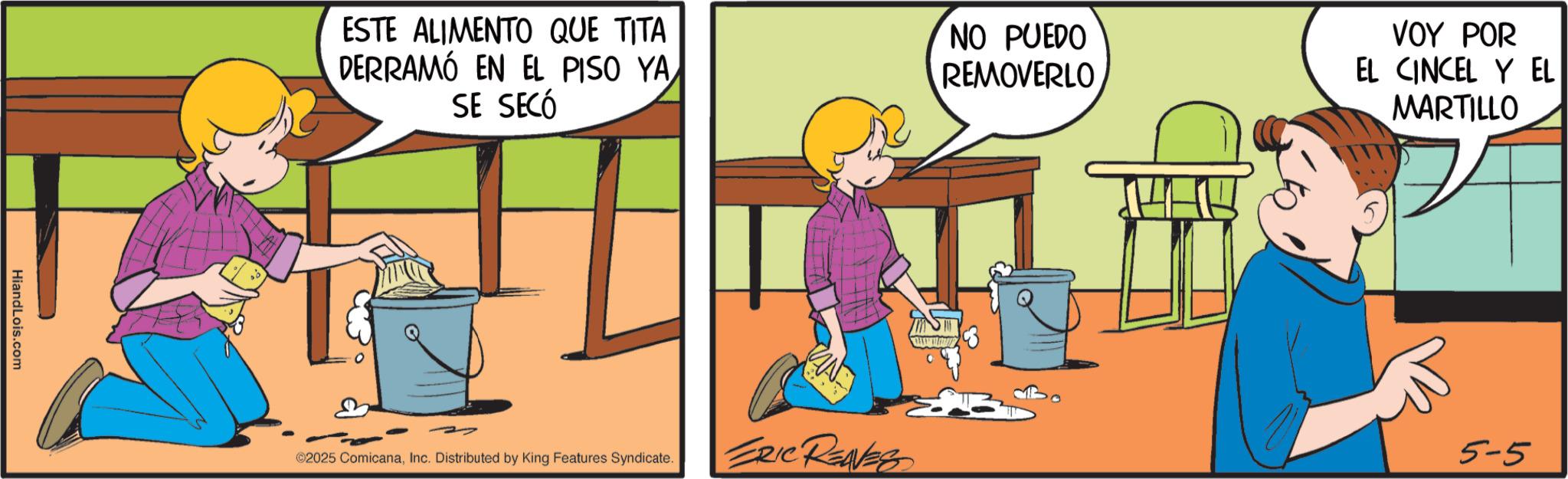 Comic book OCR: HiandLois.com ESTE ALIMENTO QUE TITA DERRAMÓ EN EL PISO YA SE SECÓ ©2025 ComicanaInc. Distributed by King Features Syndicate. NO PUEDO REMOVERLO VOY POR EL CINCEL Y EL MARTILLO ERIC RENES 5-5 HiandLois.com ESTE ALIMENTO QUE TITA DERRAMÓ EN EL PISO YA SE SECÓ © 2025 ComicanaInc. Distributed by King Features Syndicate . NO PUEDO REMOVERLO VOY POR EL CINCEL Y EL MARTILLO ERIC RENES 5-5