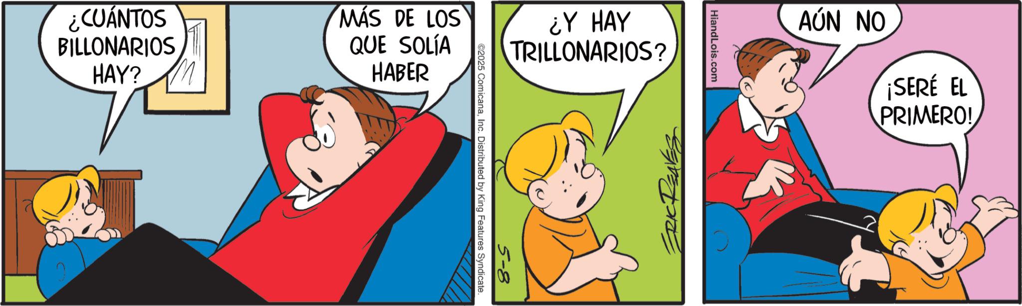 Animated cartoon OCR: ¿Y HAY TRILLONARIOS? 5-8 ©2025 ComicanaInc. Distributed by King Features Syndicate. ¿CUÁNTOS BILLONARIOS HAY? MÁS DE LOS QUE SOLÍA HABER HiandLois.com AÚN NO ¡SERÉ EL PRIMERO! ¿ Y HAY TRILLONARIOS ? 5-8 © 2025 ComicanaInc. Distributed by King Features Syndicate . ¿ CUÁNTOS BILLONARIOS HAY ? MÁS DE LOS QUE SOLÍA HABER HiandLois.com AÚN NO ¡ SERÉ EL PRIMERO !