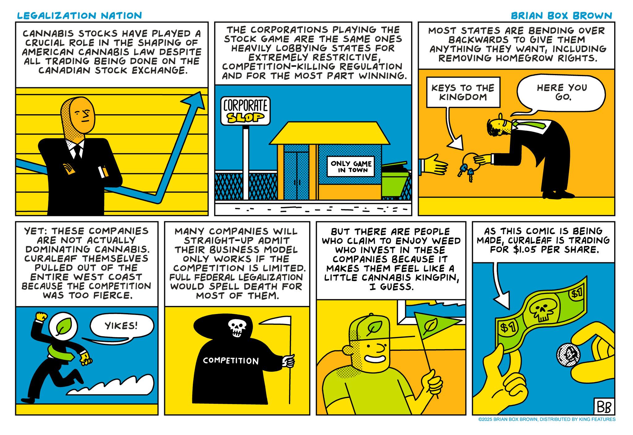 Fictional character OCR: LEGALIZATION NATION CANNABIS STOCKS HAVE PLAYED A CRUCIAL ROLE IN THE SHAPING OF AMERICAN CANNABIS LAW DESPITE ALL TRADING BEING DONE ON THE CANADIAN STOCK EXCHANGE. I? THE CORPORATIONS PLAYING THE STOCK GAME ARE THE SAME ONES HEAVILY LOBBYING STATES FOR EXTREMELY RESTRICTIVECOMPETITION-KILLING REGULATION AND FOR THE MOST PART WINNING. CORPORATE SLOP BRIAN BOX BROWN MOST STATES ARE BENDING OVER BACKWARDS TO GIVE THEM ANYTHING THEY WANTINCLUDING REMOVING HOMEGROW RIGHTS. KEYS TO THE KINGDOM HERE YOU GO. ONLY GAME IN TOWN YET: THESE COMPANIES ARE NOT ACTUALLY DOMINATING CANNABIS. CURALEAF THEMSELVES PULLED OUT OF THE ENTIRE WEST COAST BECAUSE THE COMPETITION WAS TOO FIERCE. MANY COMPANIES WILL STRAIGHT-UP ADMIT THEIR BUSINESS MODEL ONLY WORKS IF THE COMPETITION IS LIMITED. FULL FEDERAL LEGALIZATION WOULD SPELL DEATH FOR MOST OF THEM. BUT THERE ARE PEOPLE WHO CLAIM TO ENJOY WEED WHO INVEST IN THESE COMPANIES BECAUSE IT MAKES THEM FEEL LIKE A LITTLE CANNABIS KINGPINI GUESS. AS THIS COMIC IS BEING MADECURALEAF IS TRADING FOR $1.05 PER SHARE. YIKES! COMPETITION $1 $1 BB ©2025 BRIAN BOX BROWNDISTRIBUTED BY KING FEATURES LEGALIZATION NATION CANNABIS STOCKS HAVE PLAYED A CRUCIAL ROLE IN THE SHAPING OF AMERICAN CANNABIS LAW DESPITE ALL TRADING BEING DONE ON THE CANADIAN STOCK EXCHANGE . I? THE CORPORATIONS PLAYING THE STOCK GAME ARE THE SAME ONES HEAVILY LOBBYING STATES FOR EXTREMELY RESTRICTIVECOMPETITION - KILLING REGULATION AND FOR THE MOST PART WINNING . CORPORATE SLOP BRIAN BOX BROWN MOST STATES ARE BENDING OVER BACKWARDS TO GIVE THEM ANYTHING THEY WANTINCLUDING REMOVING HOMEGROW RIGHTS . KEYS TO THE KINGDOM HERE YOU GO . ONLY GAME IN TOWN YET : THESE COMPANIES ARE NOT ACTUALLY DOMINATING CANNABIS . CURALEAF THEMSELVES PULLED OUT OF THE ENTIRE WEST COAST BECAUSE THE COMPETITION WAS TOO FIERCE . MANY COMPANIES WILL STRAIGHT - UP ADMIT THEIR BUSINESS MODEL ONLY WORKS IF THE COMPETITION IS LIMITED . FULL FEDERAL LEGALIZATION WOULD SPELL DEATH FOR MOST OF THEM . BUT THERE ARE PEOPLE WHO CLAIM TO ENJOY WEED WHO INVEST IN THESE COMPANIES BECAUSE IT MAKES THEM FEEL LIKE A LITTLE CANNABIS KINGPINI GUESS . AS THIS COMIC IS BEING MADECURALEAF IS TRADING FOR $ 1.05 PER SHARE . YIKES ! COMPETITION $ 1 $ 1 BB © 2025 BRIAN BOX BROWNDISTRIBUTED BY KING FEATURES