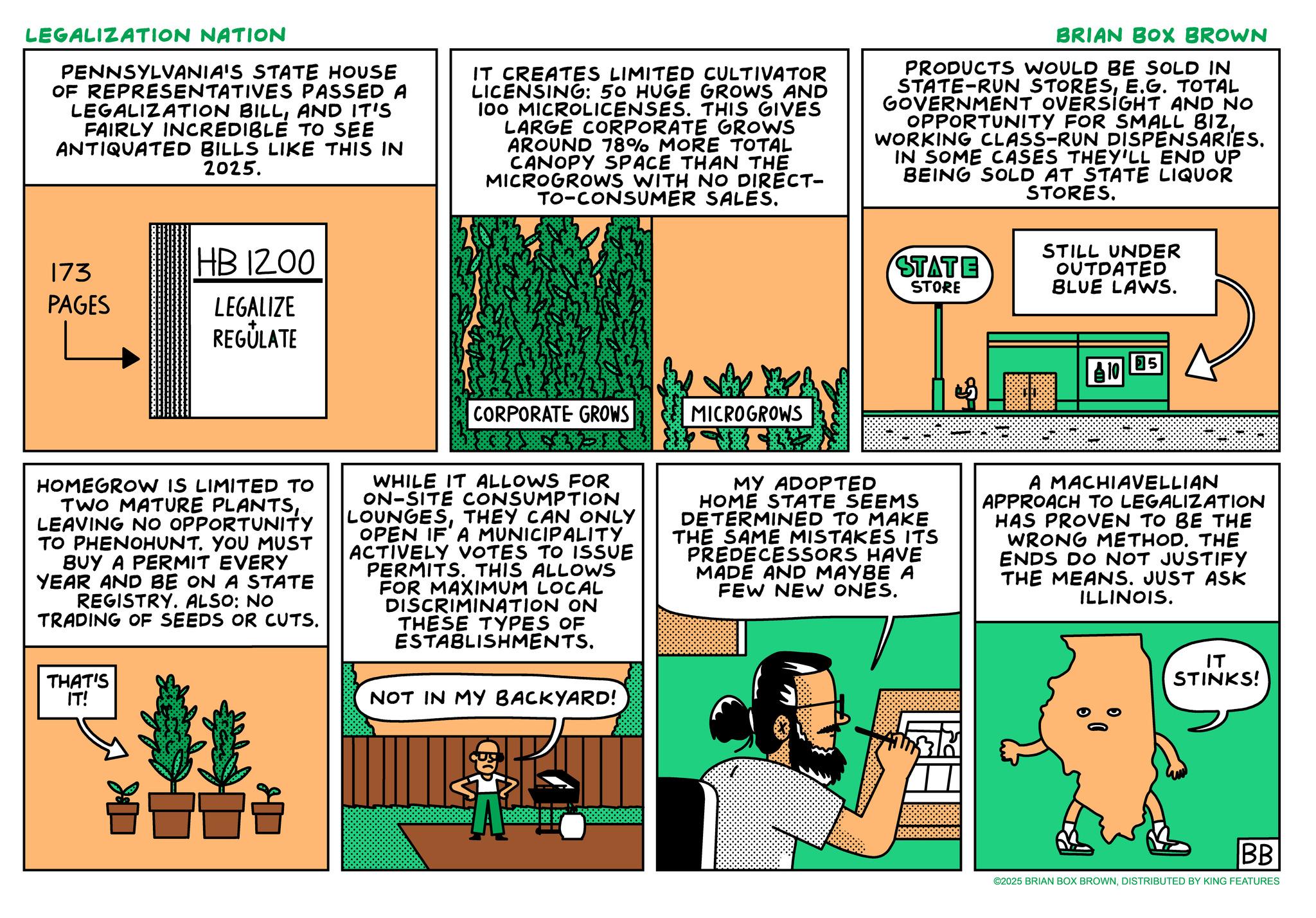 Fictional character OCR: LEGALIZATION NATION PENNSYLVANIA'S STATE HOUSE OF REPRESENTATIVES PASSED A LEGALIZATION BILLAND IT'S FAIRLY INCREDIBLE TO SEE ANTIQUATED BILLS LIKE THIS IN 2025. IT CREATES LIMITED CULTIVATOR LICENSING: 50 HUGE GROWS AND 100 MICROLICENSES. THIS GIVES LARGE CORPORATE GROWS AROUND 78% MORE TOTAL CANOPY SPACE THAN THE MICROGROWS WITH NO DIRECT- TO-CONSUMER SALES. BRIAN BOX BROWN PRODUCTS WOULD BE SOLD IN STATE-RUN STORESE.G. TOTAL GOVERNMENT OVERSIGHT AND NO OPPORTUNITY FOR SMALL BIZWORKING CLASS-RUN DISPENSARIES. IN SOME CASES THEY'LL END UP BEING SOLD AT STATE LIQUOR STORES. 173 PAGES HB 1200 LEGALIZE REGULATE CORPORATE GROWS MICROGROWS STATE STORE STILL UNDER OUTDATED BLUE LAWS. 10 5 HOMEGROW IS LIMITED TO TWO MATURE PLANTSLEAVING NO OPPORTUNITY TO PHENOHUNT. YOU MUST BUY A PERMIT EVERY YEAR AND BE ON A STATE REGISTRY. ALSO: NO TRADING OF SEEDS OR CUTS. THAT'S IT! WHILE IT ALLOWS FOR ON-SITE CONSUMPTION LOUNGESTHEY CAN ONLY OPEN IF A MUNICIPALITY ACTIVELY VOTES TO ISSUE PERMITS. THIS ALLOWS FOR MAXIMUM LOCAL DISCRIMINATION ON THESE TYPES OF ESTABLISHMENTS. NOT IN MY BACKYARD! MY ADOPTED HOME STATE SEEMS DETERMINED TO MAKE THE SAME MISTAKES ITS PREDECESSORS HAVE MADE AND MAYBE A FEW NEW ONES. A MACHIAVELLIAN APPROACH TO LEGALIZATION HAS PROVEN TO BE THE WRONG METHOD. THE ENDS DO NOT JUSTIFY THE MEANS. JUST ASK ILLINOIS. ?? STINKS! ? BB ©2025 BRIAN BOX BROWNDISTRIBUTED BY KING FEATURES LEGALIZATION NATION PENNSYLVANIA'S STATE HOUSE OF REPRESENTATIVES PASSED A LEGALIZATION BILLAND IT'S FAIRLY INCREDIBLE TO SEE ANTIQUATED BILLS LIKE THIS IN 2025 . IT CREATES LIMITED CULTIVATOR LICENSING : 50 HUGE GROWS AND 100 MICROLICENSES . THIS GIVES LARGE CORPORATE GROWS AROUND 78 % MORE TOTAL CANOPY SPACE THAN THE MICROGROWS WITH NO DIRECT- TO - CONSUMER SALES . BRIAN BOX BROWN PRODUCTS WOULD BE SOLD IN STATE - RUN STORESE.G. TOTAL GOVERNMENT OVERSIGHT AND NO OPPORTUNITY FOR SMALL BIZWORKING CLASS - RUN DISPENSARIES . IN SOME CASES THEY'LL END UP BEING SOLD AT STATE LIQUOR STORES . 173 PAGES HB 1200 LEGALIZE REGULATE CORPORATE GROWS MICROGROWS STATE STORE STILL UNDER OUTDATED BLUE LAWS . 10 5 HOMEGROW IS LIMITED TO TWO MATURE PLANTSLEAVING NO OPPORTUNITY TO PHENOHUNT . YOU MUST BUY A PERMIT EVERY YEAR AND BE ON A STATE REGISTRY . ALSO : NO TRADING OF SEEDS OR CUTS . THAT'S IT ! WHILE IT ALLOWS FOR ON - SITE CONSUMPTION LOUNGESTHEY CAN ONLY OPEN IF A MUNICIPALITY ACTIVELY VOTES TO ISSUE PERMITS . THIS ALLOWS FOR MAXIMUM LOCAL DISCRIMINATION ON THESE TYPES OF ESTABLISHMENTS . NOT IN MY BACKYARD ! MY ADOPTED HOME STATE SEEMS DETERMINED TO MAKE THE SAME MISTAKES ITS PREDECESSORS HAVE MADE AND MAYBE A FEW NEW ONES . A MACHIAVELLIAN APPROACH TO LEGALIZATION HAS PROVEN TO BE THE WRONG METHOD . THE ENDS DO NOT JUSTIFY THE MEANS . JUST ASK ILLINOIS . ?? STINKS ! ? BB © 2025 BRIAN BOX BROWNDISTRIBUTED BY KING FEATURES