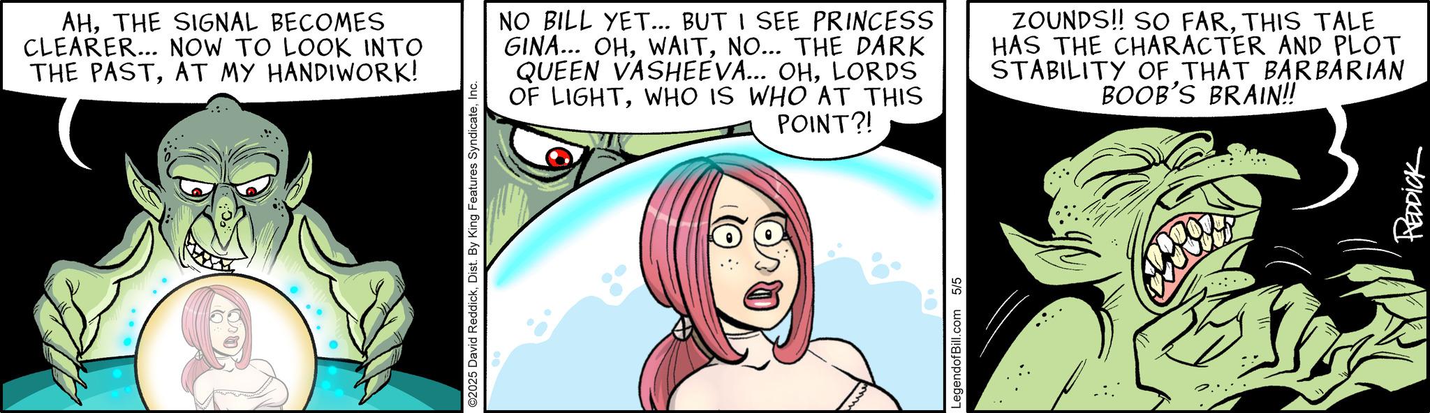 Publication OCR: AHTHE SIGNAL BECOMES CLEARER... NOW TO LOOK INTO THE PASTAT MY HANDIWORK! ©2025 David ReddickInc. NO BILL YET... BUT I SEE PRINCESS GINA... OHNO... THE DARK QUEEN VASHEEVA... OHLORDS OF LIGHTWHO IS WHO AT THIS POINT?! ZOUNDS!! SO FARTHIS TALE HAS THE CHARACTER AND PLOT STABILITY OF THAT BARBARIAN BOOB'S BRAIN!! LegendofBill.com 5/5 REDDICK AHTHE SIGNAL BECOMES CLEARER ... NOW TO LOOK INTO THE PASTAT MY HANDIWORK ! © 2025 David ReddickDist . By King Features SyndicateInc. NO BILL YET ... BUT I SEE PRINCESS GINA ... OHNO ... THE DARK QUEEN VASHEEVA ... OHLORDS OF LIGHTWHO IS WHO AT THIS POINT ?! ZOUNDS !! SO FARTHIS TALE HAS THE CHARACTER AND PLOT STABILITY OF THAT BARBARIAN BOOB'S BRAIN !! LegendofBill.com 5/5 REDDICK
