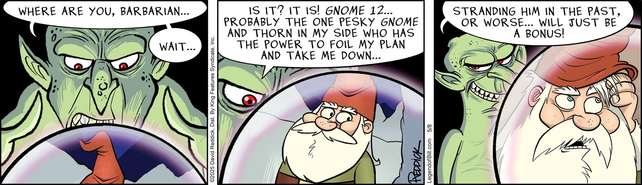 Facial hair OCR: WHERE ARE YOUBARBARIAN... WAIT... ©2025 David ReddickInc. IS IT? IT IS! GNOME 12... PROBABLY THE ONE PESKY GNOME AND THORN IN MY SIDE WHO HAS THE POWER TO FOIL MY PLAN AND TAKE ME DOWN... STRANDING HIM IN THE PASTOR WORSE... WILL JUST BE A BONUS! S ???? REDDICK LegendofBill.com 5/8 WHERE ARE YOUBARBARIAN ... WAIT ... © 2025 David ReddickDist . By King Features SyndicateInc. IS IT ? IT IS ! GNOME 12 ... PROBABLY THE ONE PESKY GNOME AND THORN IN MY SIDE WHO HAS THE POWER TO FOIL MY PLAN AND TAKE ME DOWN ... STRANDING HIM IN THE PASTOR WORSE ... WILL JUST BE A BONUS ! S ???? REDDICK LegendofBill.com 5/8