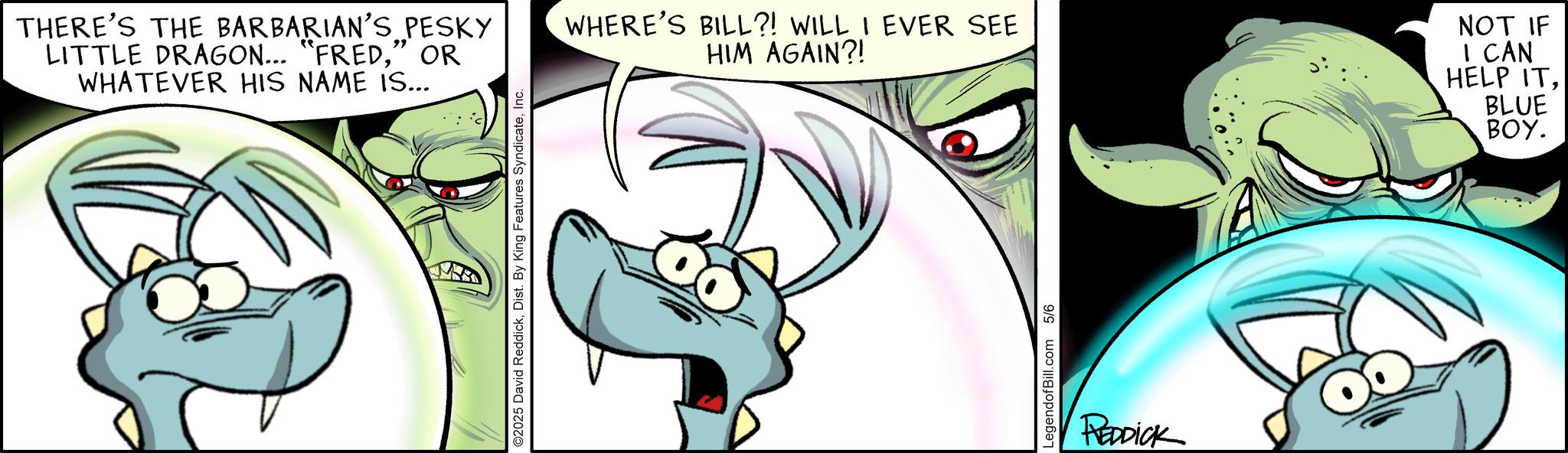 Comic book OCR: THERE'S THE BARBARIAN'S PESKY LITTLE DRAGON... "FRED" OR WHATEVER HIS NAME IS... ©2025 David ReddickInc. WHERE'S BILL?! WILL I EVER SEE HIM AGAIN?! NOT IF I CAN HELP ITBLUE BOY. LegendofBill.com 5/6 REDDICK THERE'S THE BARBARIAN'S PESKY LITTLE DRAGON ... " FRED" OR WHATEVER HIS NAME IS ... © 2025 David ReddickDist . By King Features SyndicateInc. WHERE'S BILL ?! WILL I EVER SEE HIM AGAIN ?! NOT IF I CAN HELP ITBLUE BOY . LegendofBill.com 5/6 REDDICK