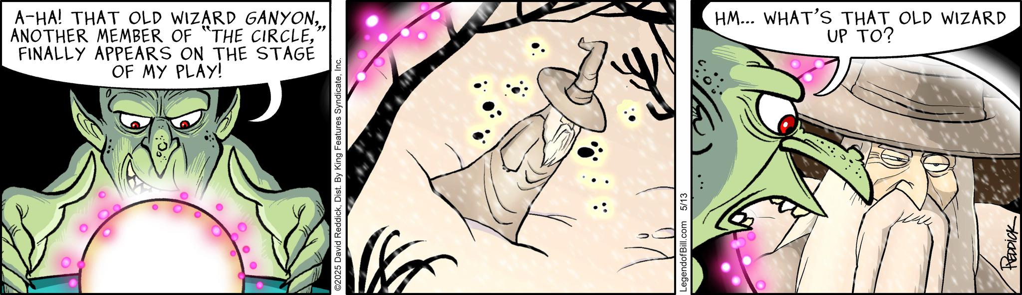 Comics OCR: A-HA! THAT OLD WIZARD GANYONFINALLY APPEARS ON THE STAGE OF MY PLAY! ©2025 David ReddickInc. LegendofBill.com 5/13 HM... WHAT'S THAT OLD WIZARD UP TO? REDDICK A - HA ! THAT OLD WIZARD GANYONANOTHER MEMBER OF " THE CIRCLEFINALLY APPEARS ON THE STAGE OF MY PLAY ! © 2025 David ReddickDist . By King Features SyndicateInc. LegendofBill.com 5/13 HM ... WHAT'S THAT OLD WIZARD UP TO ? REDDICK