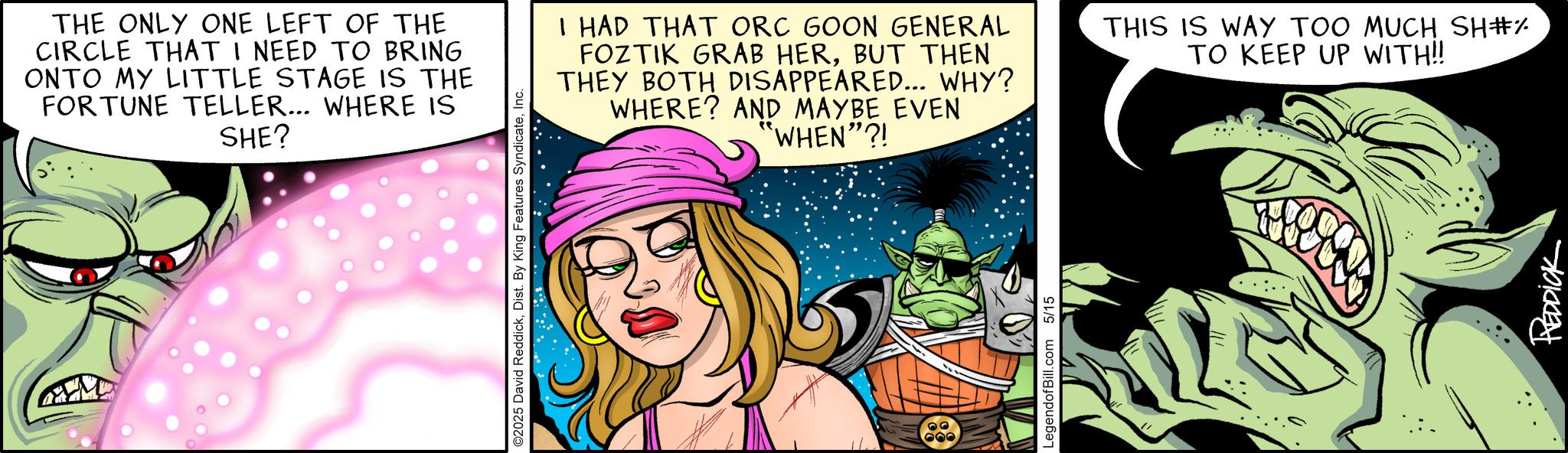 Publication OCR: THE ONLY ONE LEFT OF THE CIRCLE THAT I NEED TO BRING ONTO MY LITTLE STAGE IS THE FORTUNE TELLER... WHERE IS SHE? ©2025 David ReddickInc. I HAD THAT ORC GOON GENERAL FOZTIK GRAB HERBUT THEN THEY BOTH DISAPPEARED... WHY? WHERE? AND MAYBE EVEN "WHEN"?! THIS IS WAY TOO MUCH SH#% TO KEEP UP WITH!! 600 LegendofBill.com 5/15 REDDICK THE ONLY ONE LEFT OF THE CIRCLE THAT I NEED TO BRING ONTO MY LITTLE STAGE IS THE FORTUNE TELLER ... WHERE IS SHE ? © 2025 David ReddickDist . By King Features SyndicateInc. I HAD THAT ORC GOON GENERAL FOZTIK GRAB HERBUT THEN THEY BOTH DISAPPEARED ... WHY ? WHERE ? AND MAYBE EVEN " WHEN " ?! THIS IS WAY TOO MUCH SH # % TO KEEP UP WITH !! 600 LegendofBill.com 5/15 REDDICK
