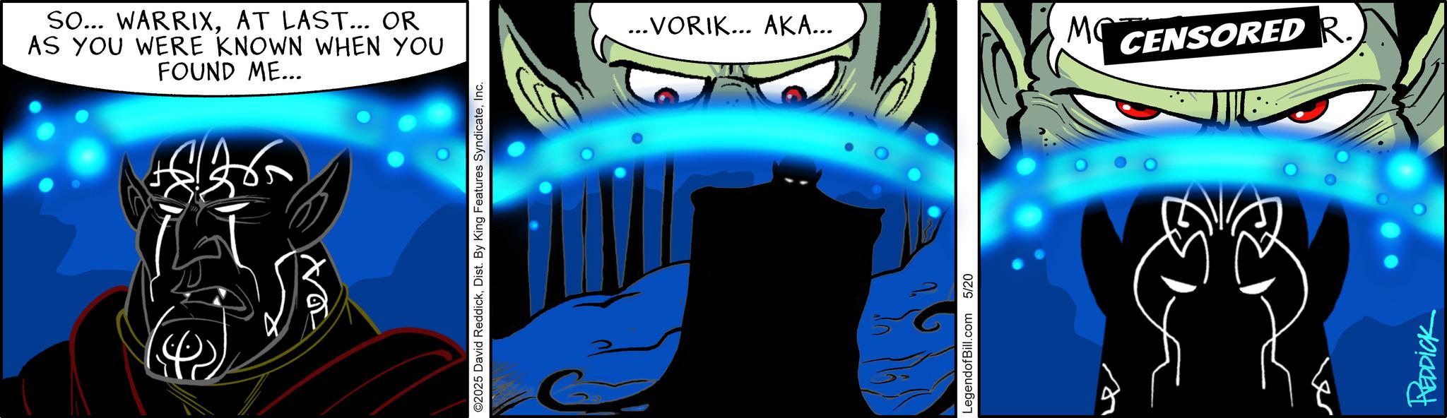 Comics OCR: SO... WARRIXAT LAST... OR AS YOU WERE KNOWN WHEN YOU FOUND ME... ©2025 David ReddickInc. ...VORIK... AKA... MC CENSORED R. LegendofBill.com 5/20 REDDICK SO ... WARRIXAT LAST ... OR AS YOU WERE KNOWN WHEN YOU FOUND ME ... © 2025 David ReddickDist . By King Features SyndicateInc. ... VORIK ... AKA ... MC CENSORED R. LegendofBill.com 5/20 REDDICK