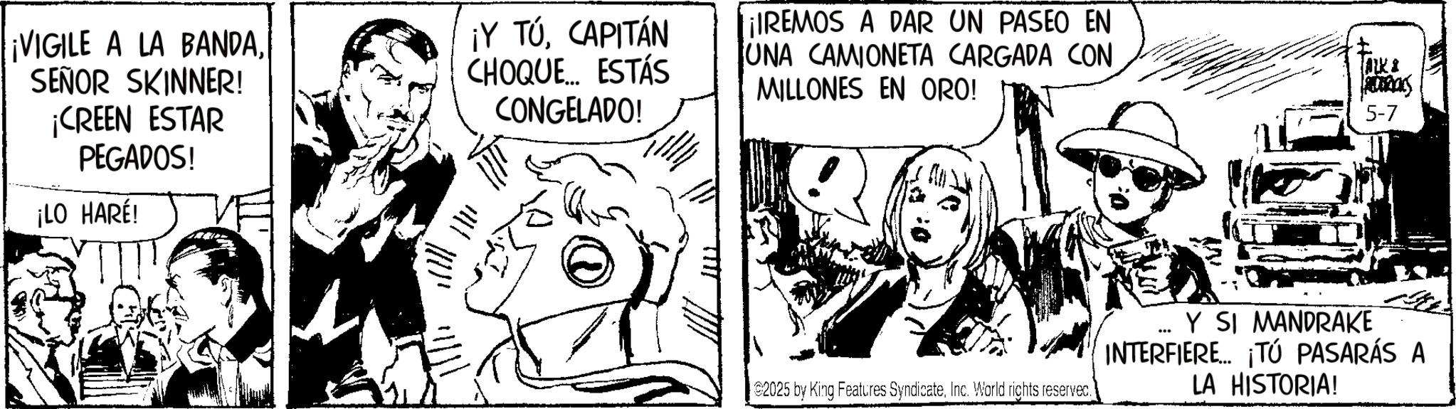 Comic book OCR: ¡VIGILE A LA BANDASEÑOR SKINNER! ¡CREEN ESTAR PEGADOS! ¡LO HARE! ¡Y TÚCAPITÁN CHOQUE... ESTÁS CONGELADO! REMOS A DAR UN PASEO EN UNA CAMIONETA CARGADA CON MILLONES EN ORO! ALKA 5-7 2025 by King Features SyndicateInc. World rights reserved. Y SI MANDRAKE INTERFIERE... ¡TÚ PASARÁS A LA HISTORIA! ¡ VIGILE A LA BANDASEÑOR SKINNER ! ¡ CREEN ESTAR PEGADOS ! ¡ LO HARE ! ¡ Y TÚCAPITÁN CHOQUE ... ESTÁS CONGELADO ! REMOS A DAR UN PASEO EN UNA CAMIONETA CARGADA CON MILLONES EN ORO ! ALKA 5-7 2025 by King Features SyndicateInc. World rights reserved . Y SI MANDRAKE INTERFIERE ... ¡ TÚ PASARÁS A LA HISTORIA !