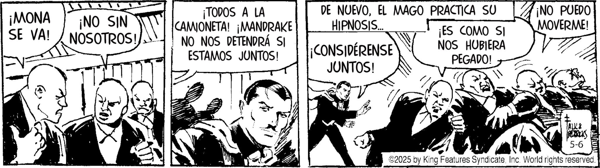 Publication OCR: ¡MONA SE VA! ¡NO SIN NOSOTROS! ¡TODOS A LA CAMIONETA! ¡MANDRAKE NO NOS DETENDRÁ SI ESTAMOS JUNTOS! DE NUEVOEL MAGO PRACTICA SU HIPNOSIS.... ¡CONSIDÉRENSE JUNTOS! ¡ES COMO SI NOS HUBIERA PEGADO! ¡NO PUEDO MOVERME! ALK& RERRICKS 5-6 2025 by King Features SyndicateInc. World rights reserved. ¡ MONA SE VA ! ¡ NO SIN NOSOTROS ! ¡ TODOS A LA CAMIONETA ! ¡ MANDRAKE NO NOS DETENDRÁ SI ESTAMOS JUNTOS ! DE NUEVOEL MAGO PRACTICA SU HIPNOSIS .... ¡ CONSIDÉRENSE JUNTOS ! ¡ ES COMO SI NOS HUBIERA PEGADO ! ¡ NO PUEDO MOVERME ! ALK & RERRICKS 5-6 2025 by King Features SyndicateInc. World rights reserved .