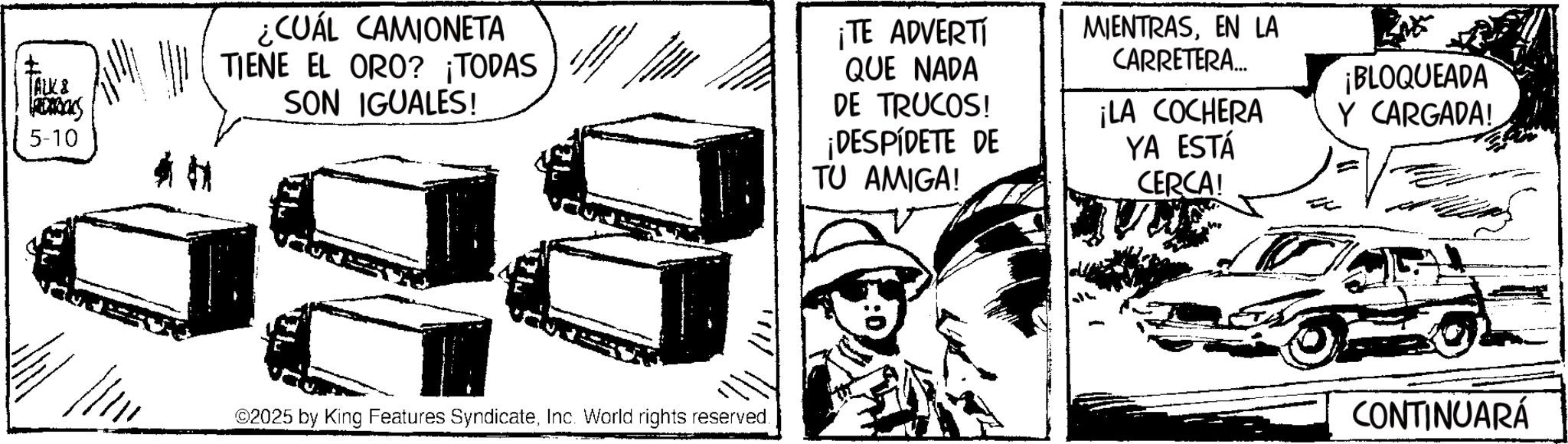 Photo caption OCR: ALK & barbacs 5-10 ¿CUÁL CAMIONETA TIENE EL ORO? ¡TODAS SON IGUALES! ¡TE ADVERTI QUE NADA DE TRUCOS! ¡DESPÍDETE DE TU AMIGA! MIENTRASEN LA CARRETERA... ¡LA COCHERA YA ESTÁ CERCA! ¡BLOQUEADA Y CARGADA! 02025 by King Features SyndicateInc. World rights reserved. CONTINUARÁ ALK & barbacs 5-10 ¿ CUÁL CAMIONETA TIENE EL ORO ? ¡ TODAS SON IGUALES ! ¡ TE ADVERTI QUE NADA DE TRUCOS ! ¡ DESPÍDETE DE TU AMIGA ! MIENTRASEN LA CARRETERA ... ¡ LA COCHERA YA ESTÁ CERCA ! ¡ BLOQUEADA Y CARGADA ! 02025 by King Features SyndicateInc. World rights reserved . CONTINUARÁ