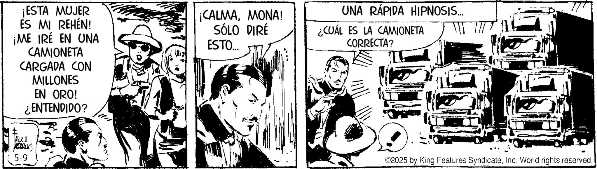 Animation OCR: ¡ESTA MUJER ES MI REHÉN! ¡ME IRÉ EN UNA CAMIONETA CARGADA CON MILLONES EN ORO! ¿ENTENDIDO? ¡CALMAMONA! SÓLO DIRÉ ESTO... UNA RÁPIDA HIPNOSIS.... ¿CUÁL ES LA CAMIONETA CORRECTA? ALK & 5-9 ©2025 by King Features SyndicateInc. World rights reserved. ¡ ESTA MUJER ES MI REHÉN ! ¡ ME IRÉ EN UNA CAMIONETA CARGADA CON MILLONES EN ORO ! ¿ ENTENDIDO ? ¡ CALMAMONA ! SÓLO DIRÉ ESTO ... UNA RÁPIDA HIPNOSIS .... ¿ CUÁL ES LA CAMIONETA CORRECTA ? ALK & 5-9 © 2025 by King Features SyndicateInc. World rights reserved .