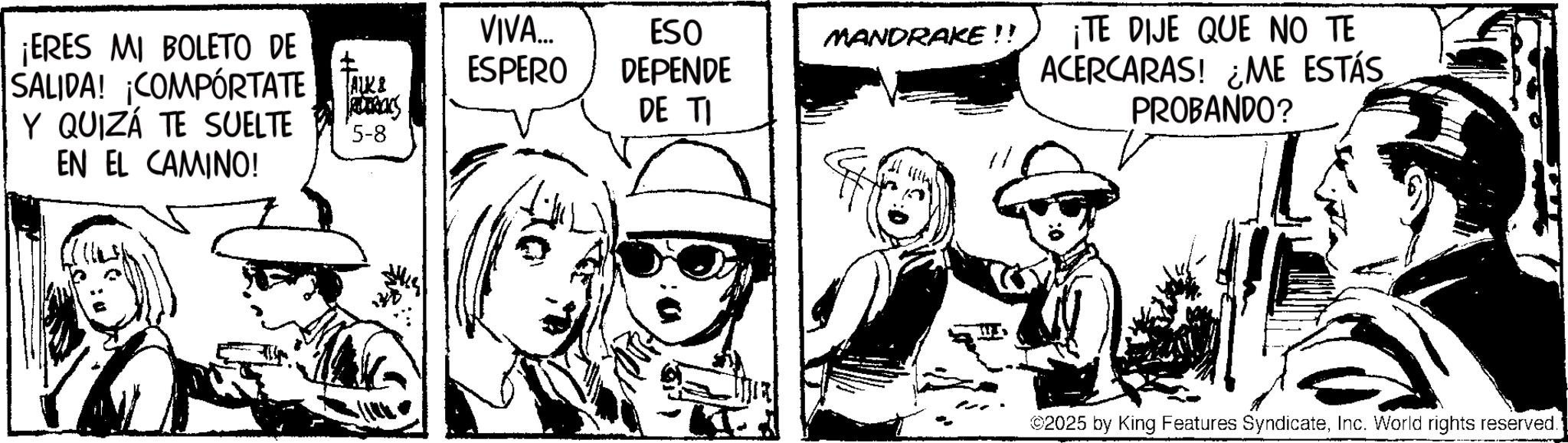 Comic book OCR: ¡ERES MI BOLETO DE SALIDA! ¡COMPORTATE TA Y QUIZÁ TE SUELTE EN EL CAMINO! VIVA... ESPERO ESO DEPENDE DE TI MANDRAKE!! 5-8 ¡TE DIJE QUE NO TE ACERCARAS! ¿ME ESTÁS PROBANDO? 2025 by King Features SyndicateInc. World rights reserved. ¡ ERES MI BOLETO DE SALIDA ! ¡ COMPORTATE TA Y QUIZÁ TE SUELTE EN EL CAMINO ! VIVA ... ESPERO ESO DEPENDE DE TI MANDRAKE !! 5-8 ¡ TE DIJE QUE NO TE ACERCARAS ! ¿ ME ESTÁS PROBANDO ? 2025 by King Features SyndicateInc. World rights reserved .