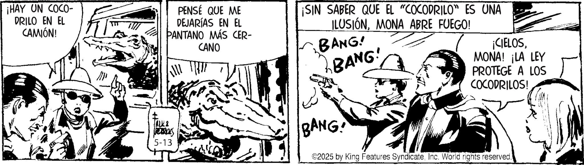 Line art OCR: ¡HAY UN COCO- DRILO EN EL CAMIÓN! PENSÉ QUE ME DEJARÍAS EN EL PANTANO MÁS CER- CANO ¡SIN SABER QUE EL "COCODRILO" ES UNA ILUSIÓNMONA ABRE FUEGO! BANG! BANG! ¡CIELOSMONA! ¡LA LEY PROTEGE A LOS COCODRILOS! ALKI BANG! 5-13 2025 by King Features SyndicateInc. World rights reserved. ¡ HAY UN COCO- DRILO EN EL CAMIÓN ! PENSÉ QUE ME DEJARÍAS EN EL PANTANO MÁS CER- CANO ¡ SIN SABER QUE EL " COCODRILO " ES UNA ILUSIÓNMONA ABRE FUEGO ! BANG ! BANG ! ¡ CIELOSMONA ! ¡ LA LEY PROTEGE A LOS COCODRILOS ! ALKI BANG ! 5-13 2025 by King Features SyndicateInc. World rights reserved .