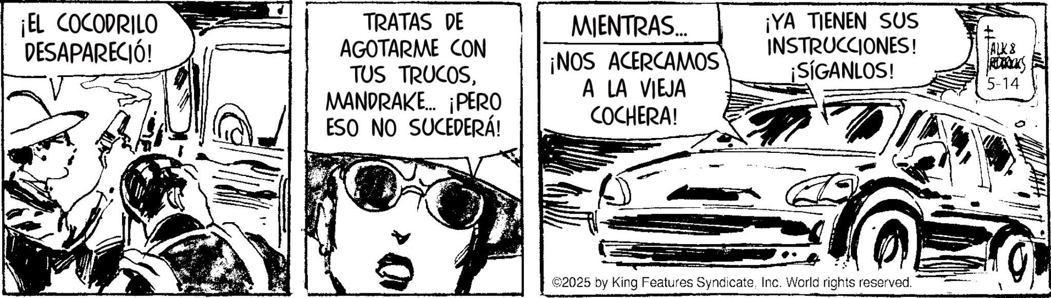 Sketch OCR: ¡EL COCODRILO DESAPARECIÓ! TRATAS DE AGOTARME CON TUS TRUCOSMANDRAKE... ¡PERO ESO NO SUCEDERÁ! MIENTRAS... ¡NOS ACERCAMOS A LA VIEJA COCHERA! ¡YA TIENEN SUS INSTRUCCIONES! ¡SÍGANLOS! ALK & RETROS 5-14 ©2025 by King Features SyndicateInc. World rights reserved. ¡ EL COCODRILO DESAPARECIÓ ! TRATAS DE AGOTARME CON TUS TRUCOSMANDRAKE ... ¡ PERO ESO NO SUCEDERÁ ! MIENTRAS ... ¡ NOS ACERCAMOS A LA VIEJA COCHERA ! ¡ YA TIENEN SUS INSTRUCCIONES ! ¡ SÍGANLOS ! ALK & RETROS 5-14 © 2025 by King Features SyndicateInc. World rights reserved .