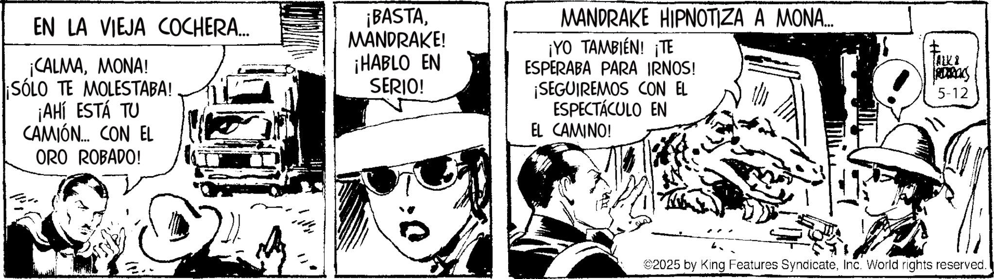 Publication OCR: EN LA VIEJA COCHERA... ¡CALMAMONA! ¡SÓLO TE MOLESTABA! ¡AHÍ ESTÁ TU CAMIÓN... CON EL ORO ROBADO! ¡BASTAMANDRAKE! ¡HABLO EN SERIO! MANDRAKE HIPNOTIZA A MONA... ¡YO TAMBIÉN! ¡TE ESPERABA PARA IRNOS! SEGUIREMOS CON EL ESPECTÁCULO EN EL CAMINO! [ALKI 5-12 ©2025 by King Features SyndicateInc. World rights reserved. EN LA VIEJA COCHERA ... ¡ CALMAMONA ! ¡ SÓLO TE MOLESTABA ! ¡ AHÍ ESTÁ TU CAMIÓN ... CON EL ORO ROBADO ! ¡ BASTAMANDRAKE ! ¡ HABLO EN SERIO ! MANDRAKE HIPNOTIZA A MONA ... ¡ YO TAMBIÉN ! ¡ TE ESPERABA PARA IRNOS ! SEGUIREMOS CON EL ESPECTÁCULO EN EL CAMINO ! [ ALKI 5-12 © 2025 by King Features SyndicateInc. World rights reserved .