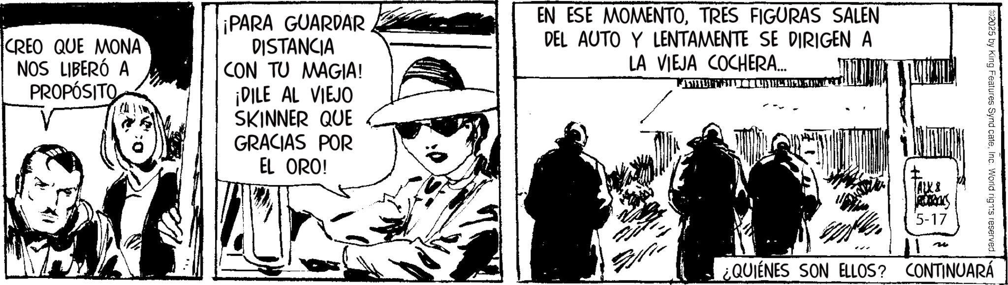 Publication OCR: CREO QUE MONA NOS LIBERÓ A PROPÓSITO ¡PARA GUARDAR DISTANCIA CON TU MAGIA! ¡DILE AL VIEJO SKINNER QUE GRACIAS POR EL ORO! EN ESE MOMENTOTRES FIGURAS SALEN DEL AUTO Y LENTAMENTE SE DIRIGEN A LA VIEJA COCHERA... 2025 by King Features Synd cateInc. World rights reserved. ALXI ROCKS 5-17 ¿QUIÉNES SON ELLOS? CONTINUARÁ CREO QUE MONA NOS LIBERÓ A PROPÓSITO ¡ PARA GUARDAR DISTANCIA CON TU MAGIA ! ¡ DILE AL VIEJO SKINNER QUE GRACIAS POR EL ORO ! EN ESE MOMENTOTRES FIGURAS SALEN DEL AUTO Y LENTAMENTE SE DIRIGEN A LA VIEJA COCHERA ... 2025 by King Features Synd cateInc. World rights reserved . ALXI ROCKS 5-17 ¿ QUIÉNES SON ELLOS ? CONTINUARÁ