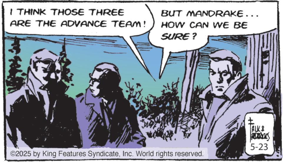 Animation OCR: I THINK THOSE THREE ARE THE ADVANCE TEAM! BUT MANDRAKE ……. HOW CAN WE BE SURE? ©2025 by King Features SyndicateInc. World rights reserved. ALK & 5-23 I THINK THOSE THREE ARE THE ADVANCE TEAM ! BUT MANDRAKE …… . HOW CAN WE BE SURE ? © 2025 by King Features SyndicateInc. World rights reserved . ALK & 5-23