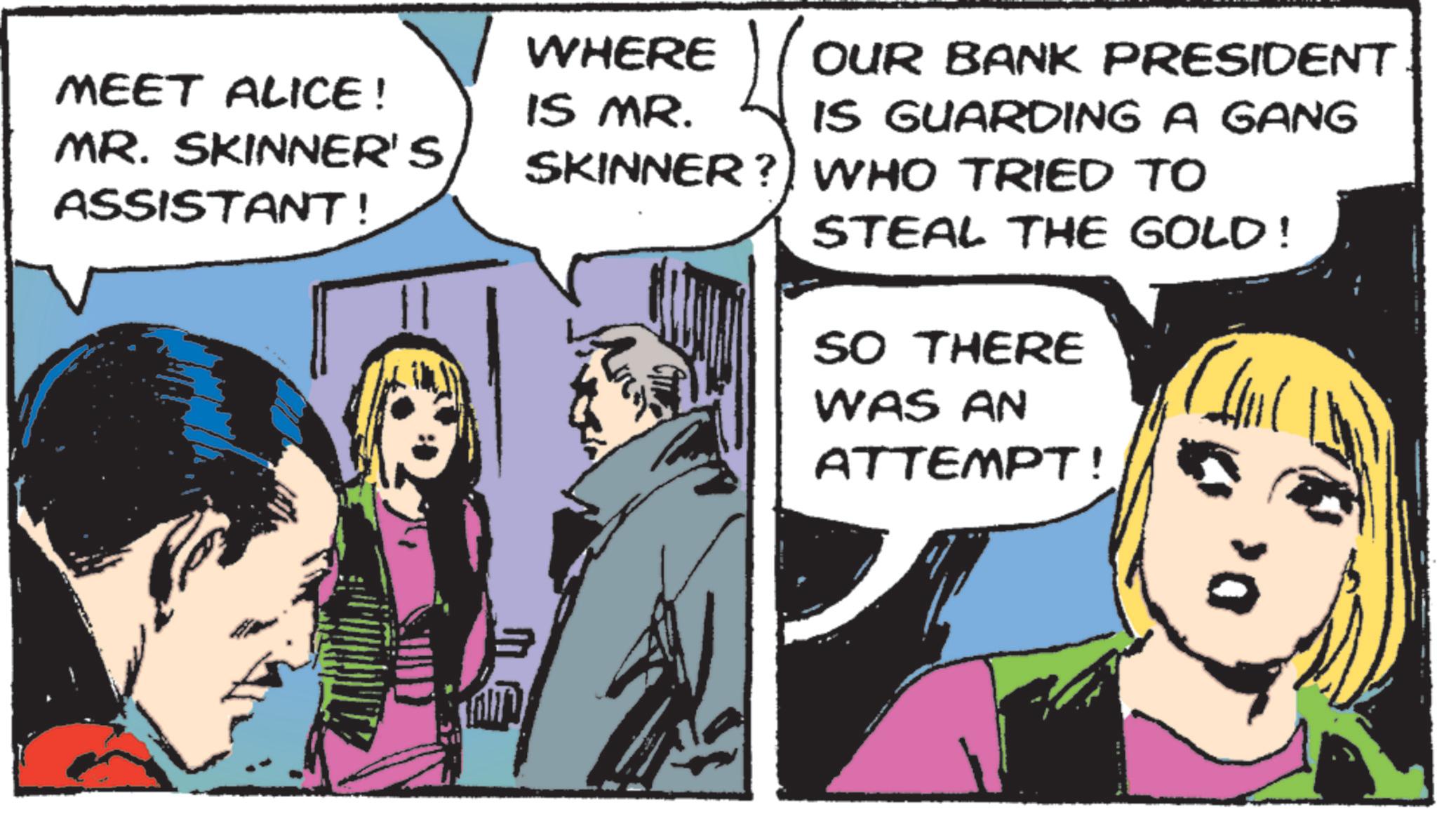 Publication OCR: MEET ALICE! MR. SKINNER'S ASSISTANT! WHERE IS MR. OUR BANK PRESIDENT IS GUARDING A GANG SKINNER? WHO TRIED TO STEAL THE GOLD! SO THERE WAS AN ATTEMPT! D< MEET ALICE ! MR . SKINNER'S ASSISTANT ! WHERE IS MR . OUR BANK PRESIDENT IS GUARDING A GANG SKINNER ? WHO TRIED TO STEAL THE GOLD ! SO THERE WAS AN ATTEMPT ! D <