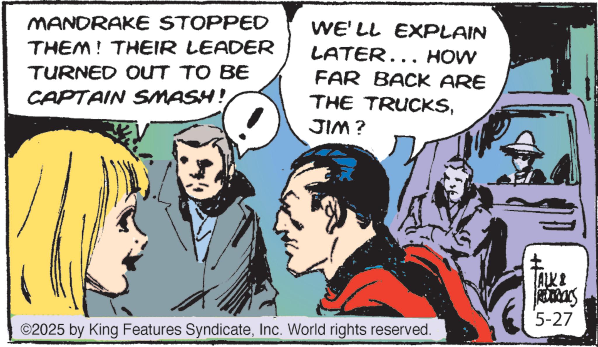 Animation OCR: MANDRAKE STOPPED THEM! THEIR LEADER TURNED OUT TO BE CAPTAIN SMASH! WE'LL EXPLAIN LATER... HOW FAR BACK ARE THE TRUCKSJIM? TALK & REDERICKS ©2025 by King Features SyndicateInc. World rights reserved. 5-27 MANDRAKE STOPPED THEM ! THEIR LEADER TURNED OUT TO BE CAPTAIN SMASH ! WE'LL EXPLAIN LATER ... HOW FAR BACK ARE THE TRUCKSJIM ? TALK & REDERICKS © 2025 by King Features SyndicateInc. World rights reserved . 5-27