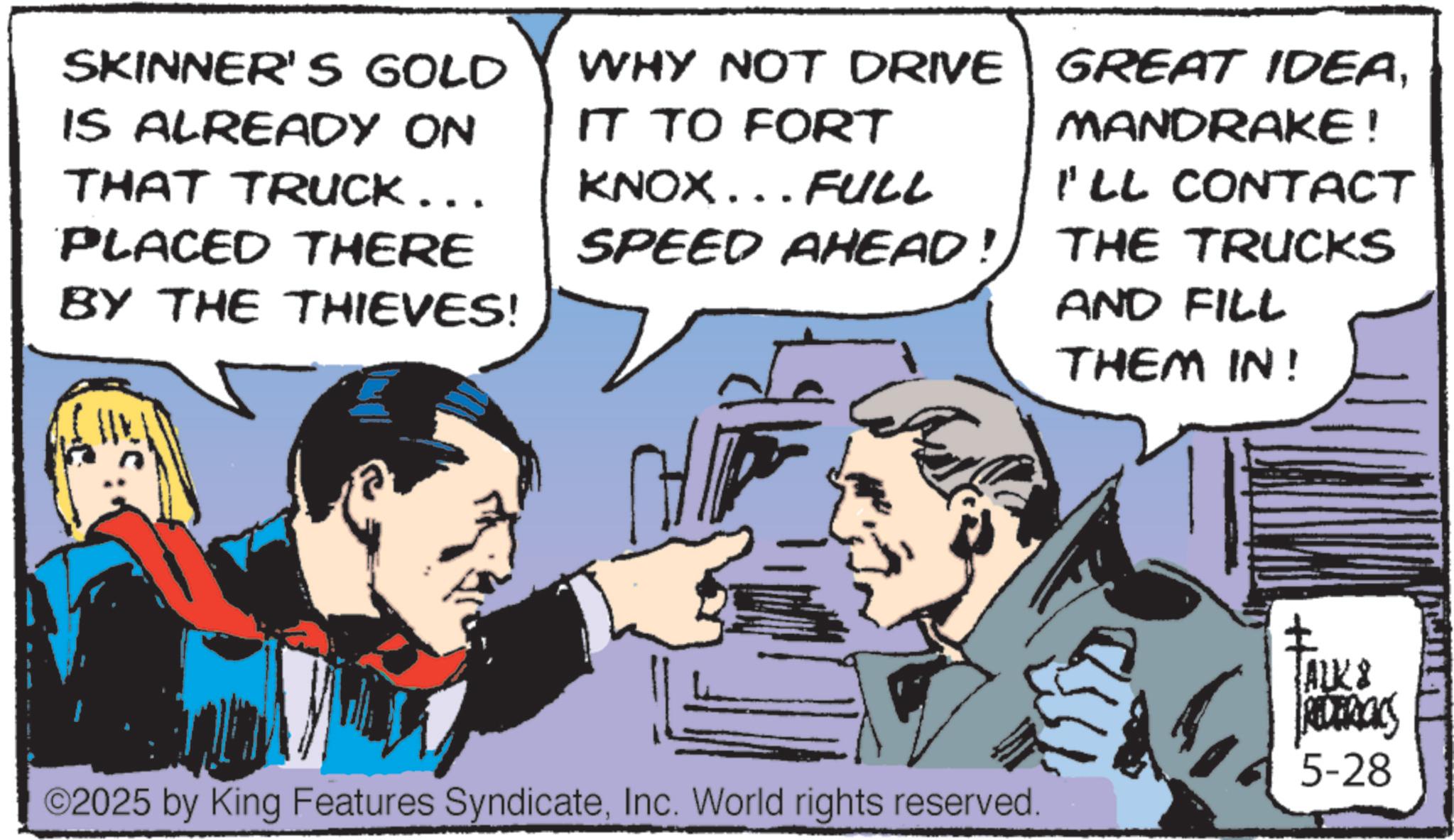 Pleased OCR: SKINNER'S GOLD IS ALREADY ON THAT TRUCK... PLACED THERE BY THE THIEVES! WHY NOT DRIVE IT TO FORT KNOX... FULL SPEED AHEAD! GREAT IDEAMANDRAKE! I'LL CONTACT THE TRUCKS AND FILL THEM IN! + ©2025 by King Features SyndicateInc. World rights reserved. ALKS REDERICKS 5-28 SKINNER'S GOLD IS ALREADY ON THAT TRUCK ... PLACED THERE BY THE THIEVES ! WHY NOT DRIVE IT TO FORT KNOX ... FULL SPEED AHEAD ! GREAT IDEAMANDRAKE ! I'LL CONTACT THE TRUCKS AND FILL THEM IN ! + © 2025 by King Features SyndicateInc. World rights reserved . ALKS REDERICKS 5-28