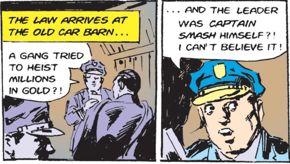 Police officer OCR: THE LAW ARRIVES AT THE OLD CAR BARN... A GANG TRIED TO HEIST MILLIONS IN GOLD?! AND THE LEADER WAS CAPTAIN SMASH HIMSELF?! I CAN'T BELIEVE IT! THE LAW ARRIVES AT THE OLD CAR BARN ... A GANG TRIED TO HEIST MILLIONS IN GOLD ?! AND THE LEADER WAS CAPTAIN SMASH HIMSELF ?! I CAN'T BELIEVE IT !