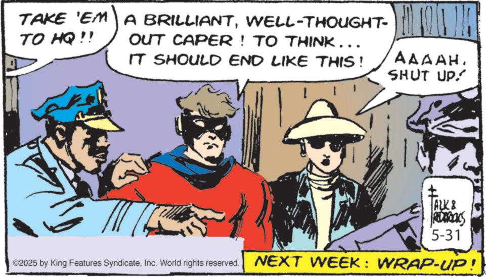 Publication OCR: TAKE 'EM A BRILLIANTWELL-THOUGHT- OUT CAPER! TO THINK... TO HQ!! IT SHOULD END LIKE THIS! AAAAH. SHUT UP!! ALK & REDAROCS 5-31 ©2025 by King Features SyndicateInc. World rights reserved. NEXT WEEK: WRAP-UP! TAKE ' EM A BRILLIANTWELL - THOUGHT- OUT CAPER ! TO THINK ... TO HQ !! IT SHOULD END LIKE THIS ! AAAAH . SHUT UP !! ALK & REDAROCS 5-31 © 2025 by King Features SyndicateInc. World rights reserved . NEXT WEEK : WRAP - UP !
