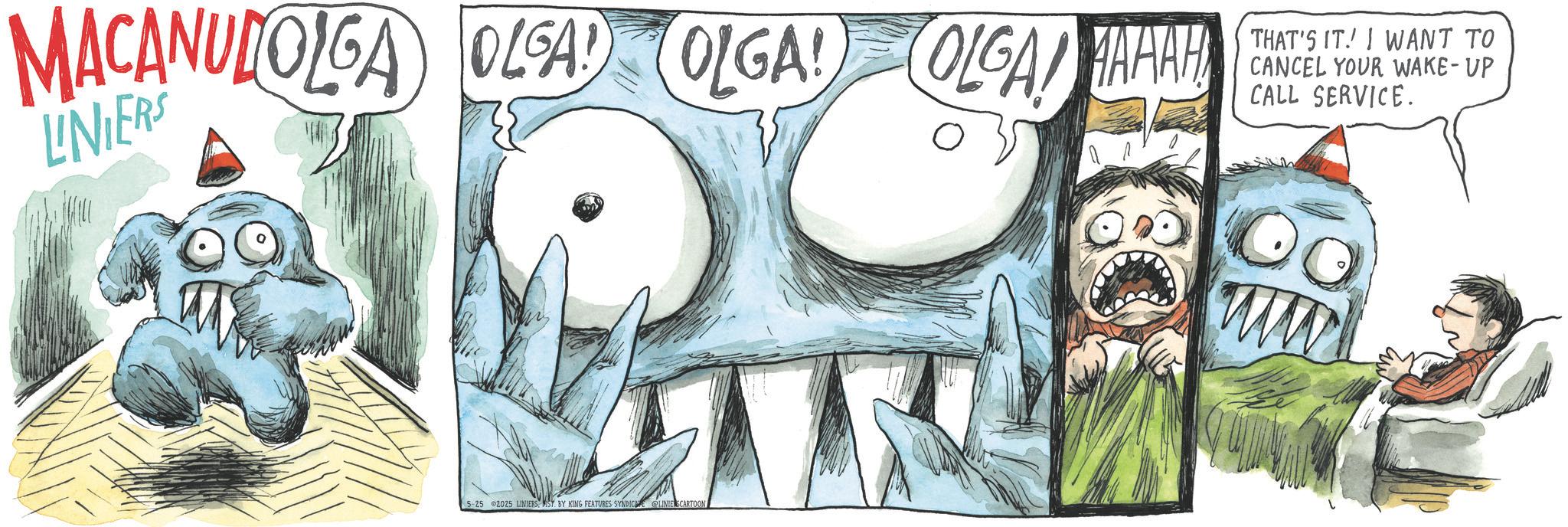 Comic book OCR: MACANULOLGA OLSA OLGA OLGAAAHH LINIERS THAT'S IT! I WANT TO CANCEL YOUR WAKE-UP CALL SERVICE. 5-25 2025 LINIERSIST BY KING FEATURES SYNDICE LINIE SCARTOON ww MACANULOLGA OLSA OLGA OLGAAAHH LINIERS THAT'S IT ! I WANT TO CANCEL YOUR WAKE - UP CALL SERVICE . 5-25 2025 LINIERSIST BY KING FEATURES SYNDICE LINIE SCARTOON ww
