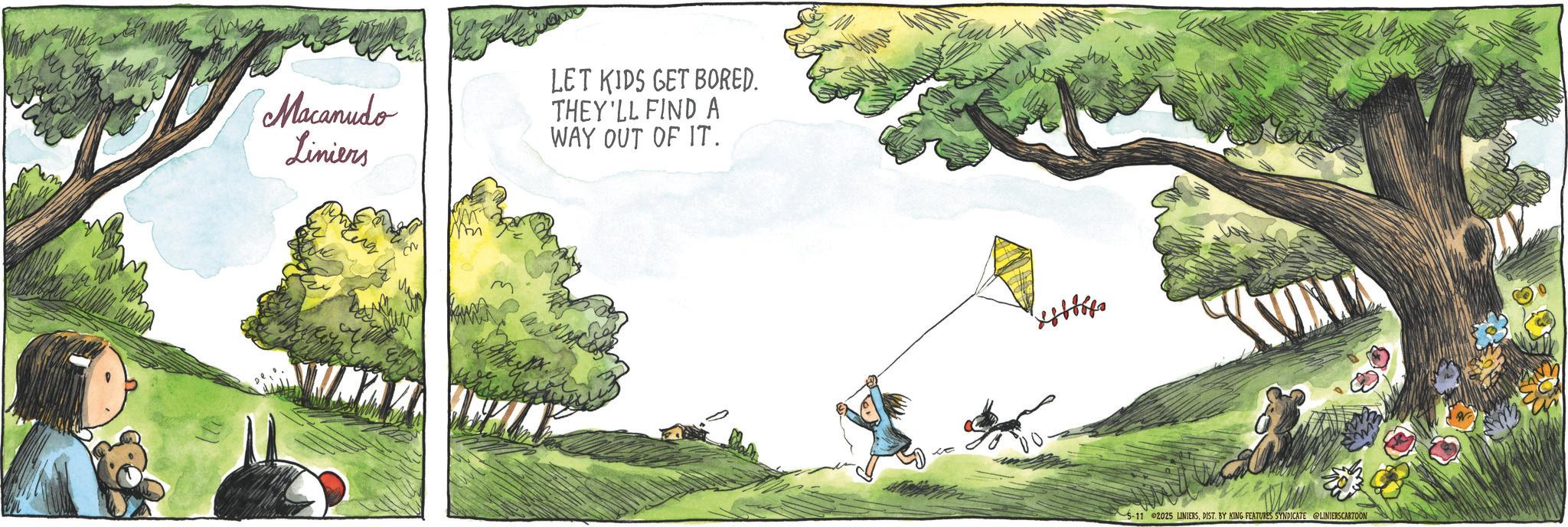 Publication OCR: Macanudo Liniers LET KIDS GET BORED. THEY'LL FIND A WAY OUT OF IT. 5-11 2025 LINIERSDIST. BY KING FEATURES SYNDICATE LINIERSCARTOON Macanudo Liniers LET KIDS GET BORED . THEY'LL FIND A WAY OUT OF IT . 5-11 2025 LINIERSDIST . BY KING FEATURES SYNDICATE LINIERSCARTOON