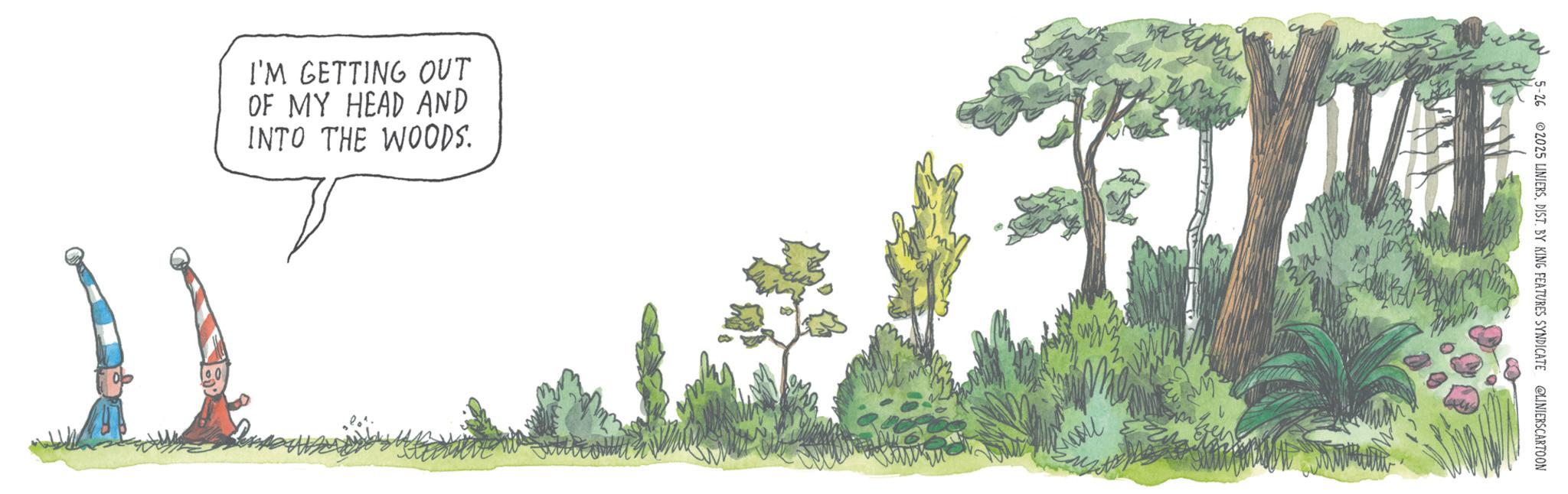 Fiction OCR: I'M GETTING OUT OF MY HEAD AND INTO THE WOODS. 5-26 ©2025 LINIERSDIST. BY KING FEATURES SYNDICATE @LINIERSCARTOON I'M GETTING OUT OF MY HEAD AND INTO THE WOODS . 5-26 © 2025 LINIERSDIST . BY KING FEATURES SYNDICATE @LINIERSCARTOON