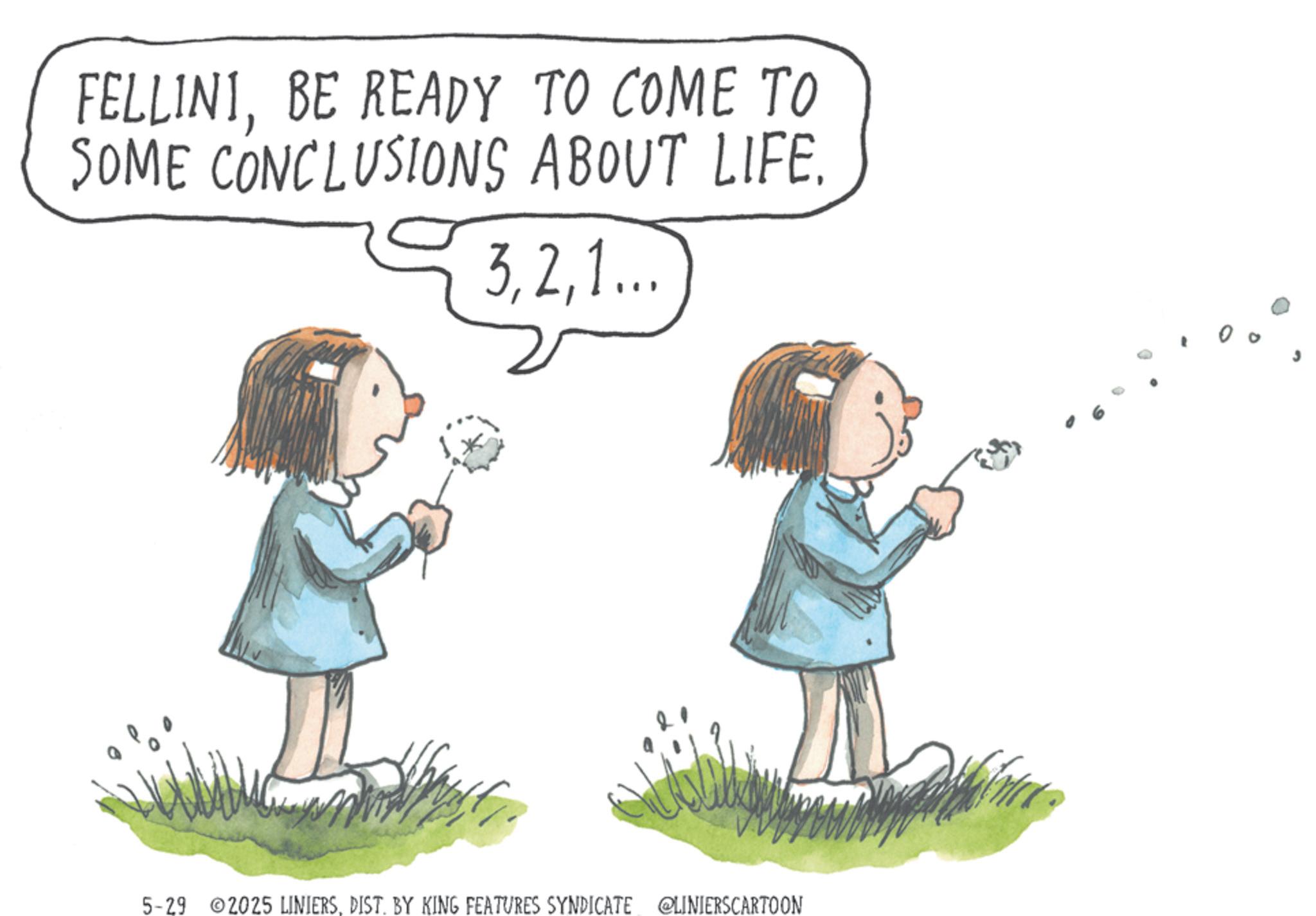 Child OCR: FELLINIBE READY TO COME TO SOME CONCLUSIONS ABOUT LIFE. 31... 5-29 2025 LINIERSDIST. BY KING FEATURES SYNDICATE @LINIERSCARTOON FELLINIBE READY TO COME TO SOME CONCLUSIONS ABOUT LIFE . 31 ... 5-29 2025 LINIERSDIST . BY KING FEATURES SYNDICATE @LINIERSCARTOON