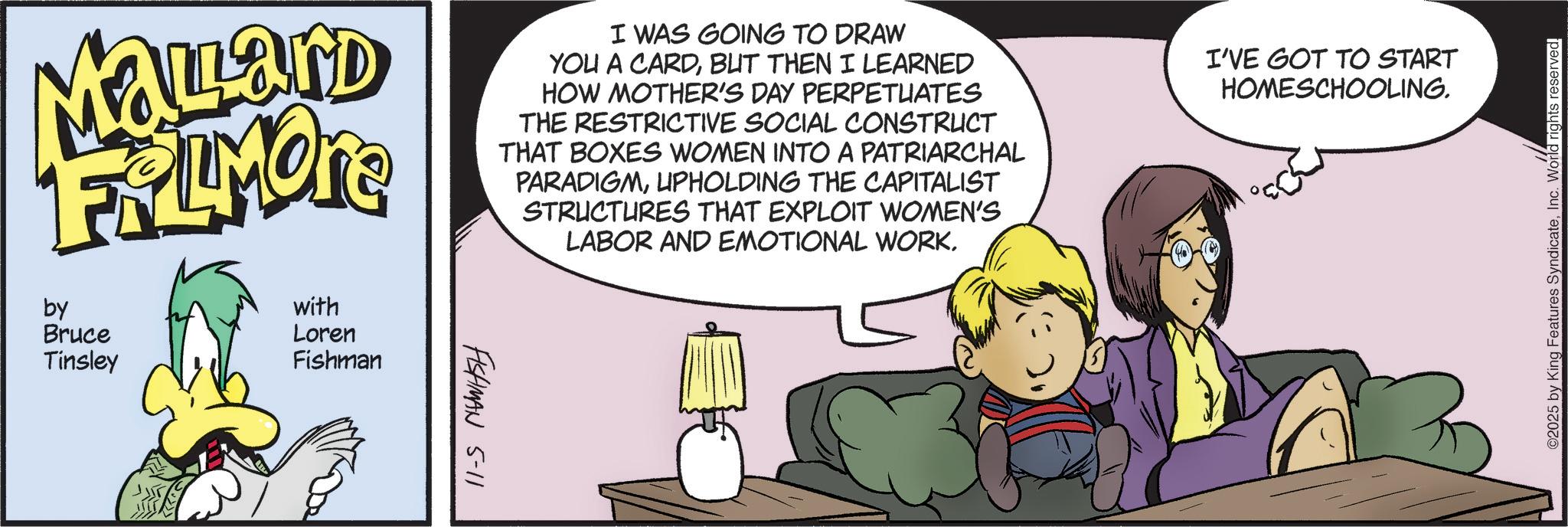 Comic book OCR: MaLard FRIMORS by Bruce Tinsley with Loren Fishman FISHMAN I WAS GOING TO DRAW YOU A CARDBUT THEN I LEARNED HOW MOTHER'S DAY PERPETUATES THE RESTRICTIVE SOCIAL CONSTRUCT THAT BOXES WOMEN INTO A PATRIARCHAL PARADIGMUPHOLDING THE CAPITALIST STRUCTURES THAT EXPLOIT WOMEN'S LABOR AND EMOTIONAL WORKI'VE GOT TO START HOMESCHOOLING. 5-11 02025 by King Features SyndicateInc. World rights reserved. MaLard FRIMORS by Bruce Tinsley with Loren Fishman FISHMAN I WAS GOING TO DRAW YOU A CARDBUT THEN I LEARNED HOW MOTHER'S DAY PERPETUATES THE RESTRICTIVE SOCIAL CONSTRUCT THAT BOXES WOMEN INTO A PATRIARCHAL PARADIGMUPHOLDING THE CAPITALIST STRUCTURES THAT EXPLOIT WOMEN'S LABOR AND EMOTIONAL WORKI'VE GOT TO START HOMESCHOOLING . 5-11 02025 by King Features SyndicateInc. World rights reserved .