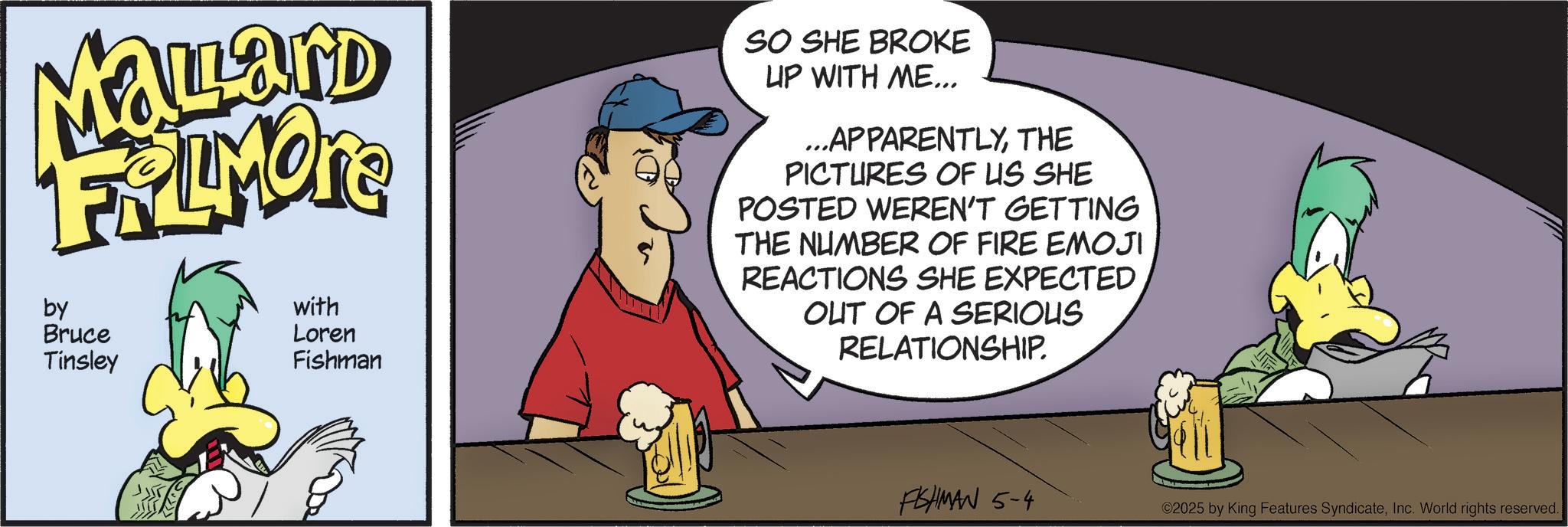 Comic book OCR: Mallard FRAMONE by Bruce Tinsley with Loren Fishman SO SHE BROKE LIP WITH ME... ...APPARENTLYTHE PICTURES OF US SHE POSTED WEREN'T GETTING THE NUMBER OF FIRE EMOJI REACTIONS SHE EXPECTED OUT OF A SERIOUS RELATIONSHIP. FISHMAN 5-4 ©2025 by King Features SyndicateInc. World rights reserved. Mallard FRAMONE by Bruce Tinsley with Loren Fishman SO SHE BROKE LIP WITH ME ... ... APPARENTLYTHE PICTURES OF US SHE POSTED WEREN'T GETTING THE NUMBER OF FIRE EMOJI REACTIONS SHE EXPECTED OUT OF A SERIOUS RELATIONSHIP . FISHMAN 5-4 © 2025 by King Features SyndicateInc. World rights reserved .