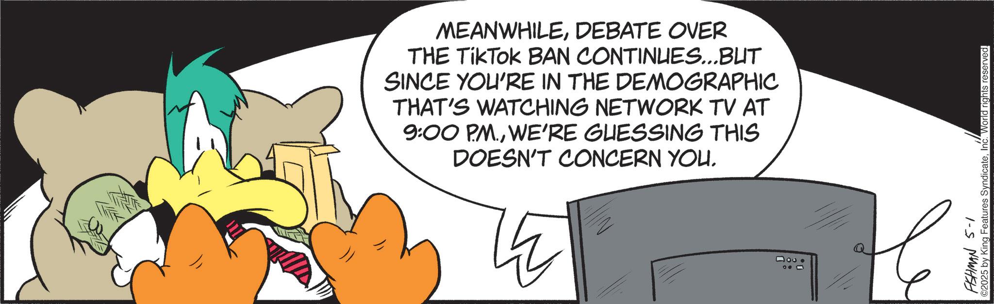 Fiction OCR: MEANWHILEDEBATE OVER THE TikTOK BAN CONTINUES...BUT SINCE YOU'RE IN THE DEMOGRAPHIC THAT'S WATCHING NETWORK TV AT 9:00 PM.WE'RE GUESSING THIS DOESN'T CONCERN YOU. 4000 000 FISHMAN 5-1 ©2025 by King Features SyndicateInc. World rights reserved. MEANWHILEDEBATE OVER THE TikTOK BAN CONTINUES ... BUT SINCE YOU'RE IN THE DEMOGRAPHIC THAT'S WATCHING NETWORK TV AT 9:00 PM .WE'RE GUESSING THIS DOESN'T CONCERN YOU . 4000 000 FISHMAN 5-1 © 2025 by King Features SyndicateInc. World rights reserved .