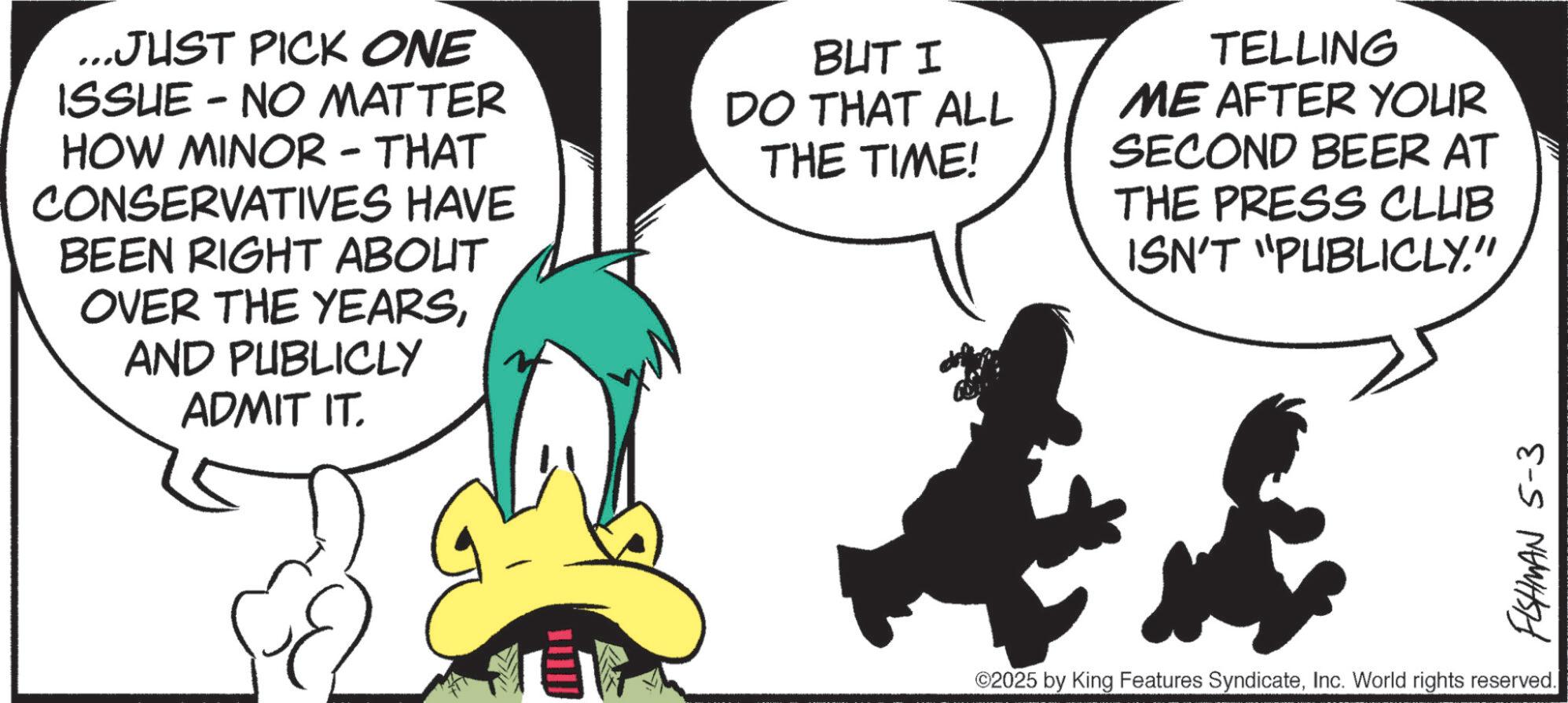 Comics OCR: ...JUST PICK ONE ISSUE - NO MATTER HOW MINOR - THAT CONSERVATIVES HAVE BEEN RIGHT ABOUT OVER THE YEARSAND PUBLICLY ADMIT IT. BUT I DO THAT ALL THE TIME! TELLING ME AFTER YOUR SECOND BEER AT THE PRESS CLUB ISN'T "PUBLICLY." FISHMAN 5-3 ©2025 by King Features SyndicateInc. World rights reserved. ... JUST PICK ONE ISSUE - NO MATTER HOW MINOR - THAT CONSERVATIVES HAVE BEEN RIGHT ABOUT OVER THE YEARSAND PUBLICLY ADMIT IT . BUT I DO THAT ALL THE TIME ! TELLING ME AFTER YOUR SECOND BEER AT THE PRESS CLUB ISN'T " PUBLICLY . " FISHMAN 5-3 © 2025 by King Features SyndicateInc. World rights reserved .