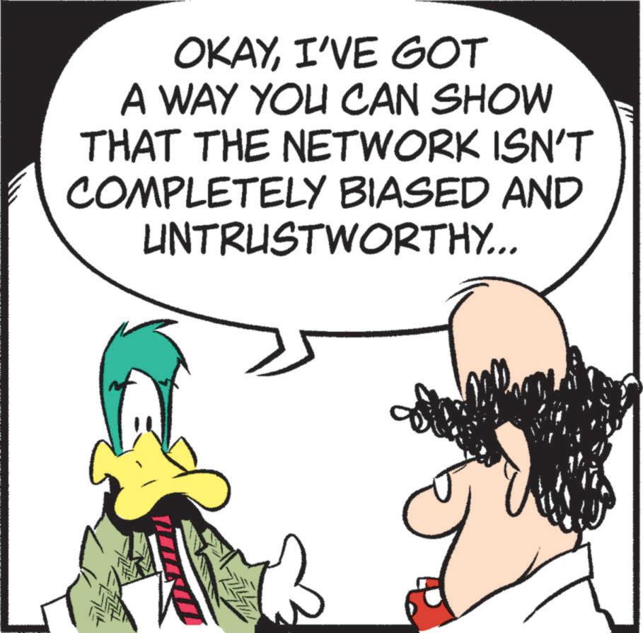 Fictional character OCR: OKAYI'VE GOT A WAY YOU CAN SHOW THAT THE NETWORK ISN'T COMPLETELY BIASED AND UNTRUSTWORTHY... OKAYI'VE GOT A WAY YOU CAN SHOW THAT THE NETWORK ISN'T COMPLETELY BIASED AND UNTRUSTWORTHY ...