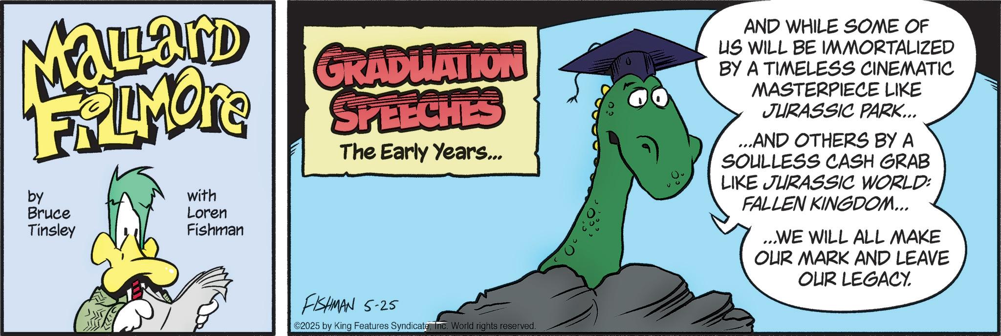 Graphic design OCR: Mayard FRAMONE by Bruce Tinsley with Loren Fishman GRADUATION SPEECHES The Early Years... AND WHILE SOME OF US WILL BE IMMORTALIZED BY A TIMELESS CINEMATIC MASTERPIECE LIKE JURASSIC PARK... ...AND OTHERS BY A SOULLESS CASH GRAB LIKE JURASSIC WORLD: FALLEN KINGDOM... ...WE WILL ALL MAKE OUR MARK AND LEAVE OUR LEGACY. FISHMAN 5-25 ©2025 by King Features SyndicateInc. World rights reserved. Mayard FRAMONE by Bruce Tinsley with Loren Fishman GRADUATION SPEECHES The Early Years ... AND WHILE SOME OF US WILL BE IMMORTALIZED BY A TIMELESS CINEMATIC MASTERPIECE LIKE JURASSIC PARK ... ... AND OTHERS BY A SOULLESS CASH GRAB LIKE JURASSIC WORLD : FALLEN KINGDOM ... ... WE WILL ALL MAKE OUR MARK AND LEAVE OUR LEGACY . FISHMAN 5-25 © 2025 by King Features SyndicateInc. World rights reserved .