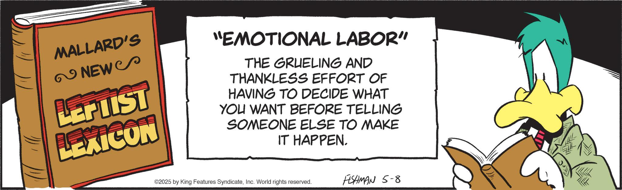 Fictional character OCR: MALLARD'S NEWS LEPTIST LEXICON "EMOTIONAL LABOR" THE GRUELING AND THANKLESS EFFORT OF HAVING TO DECIDE WHAT YOU WANT BEFORE TELLING SOMEONE ELSE TO MAKE IT HAPPEN. ©2025 by King Features SyndicateInc. World rights reserved. FESHMAN 5-8 MALLARD'S NEWS LEPTIST LEXICON " EMOTIONAL LABOR " THE GRUELING AND THANKLESS EFFORT OF HAVING TO DECIDE WHAT YOU WANT BEFORE TELLING SOMEONE ELSE TO MAKE IT HAPPEN . © 2025 by King Features SyndicateInc. World rights reserved . FESHMAN 5-8
