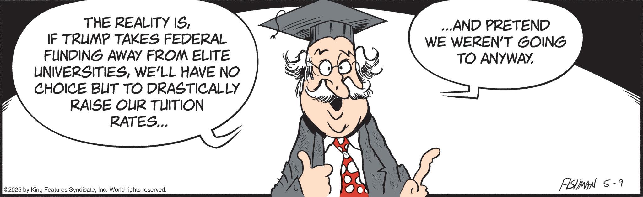 Animated cartoon OCR: THE REALITY ISIF TRUMP TAKES FEDERAL FUNDING AWAY FROM ELITE UNIVERSITIESWE'LL HAVE NO CHOICE BUT TO DRASTICALLY RAISE OUR TUITION RATES... ...AND PRETEND WE WEREN'T GOING TO ANYWAY. ©2025 by King Features SyndicateInc. World rights reserved. FISHMAN 5-9 THE REALITY ISIF TRUMP TAKES FEDERAL FUNDING AWAY FROM ELITE UNIVERSITIESWE'LL HAVE NO CHOICE BUT TO DRASTICALLY RAISE OUR TUITION RATES ... ... AND PRETEND WE WEREN'T GOING TO ANYWAY . © 2025 by King Features SyndicateInc. World rights reserved . FISHMAN 5-9