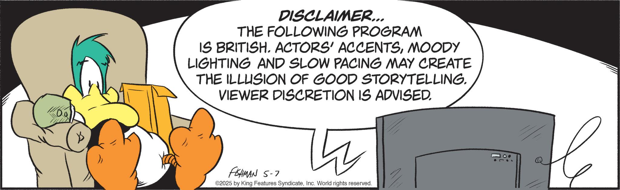 Comics OCR: 11160 K DISCLAIMER... THE FOLLOWING PROGRAM IS BRITISHMOODY LIGHTING AND SLOW PACING MAY CREATE THE ILLUSION OF GOOD STORYTELLING. VIEWER DISCRETION IS ADVISED. FISHMAN 5-7 ©2025 by King Features SyndicateInc. World rights reserved. 100 L ? 11160 K DISCLAIMER ... THE FOLLOWING PROGRAM IS BRITISHACTORS ' ACCENTSMOODY LIGHTING AND SLOW PACING MAY CREATE THE ILLUSION OF GOOD STORYTELLING . VIEWER DISCRETION IS ADVISED . FISHMAN 5-7 © 2025 by King Features SyndicateInc. World rights reserved . 100 L ?
